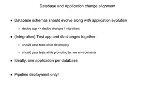 Database and Application change alignment
● Database schemas should evolve along with application evolution
○ deploy app => deploy changes / migrations
● (Integration) Test app and db changes together
○ should pass tests while developing,
○ should pass tests while promoting to new environments
● Ideally, one application per database
● Pipeline deployment only!
 