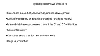 Typical problems we want to fix
• Databases are out of pace with application development
• Lack of traceability of database changes (changes history)
• Manual databases processes prevent the CI and CD utilization
• Lack of testability
• Database setup time for new environments
• Bugs in production
 