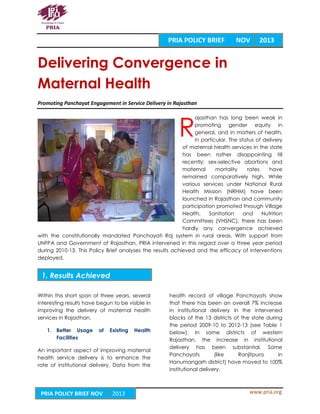 www.pria.orgPRIA POLICY BRIEF NOV 2013
Delivering Convergence in
Maternal Health
Promoting Panchayat Engagement in Service Delivery in Rajasthan
ajasthan has long been weak in
promoting gender equity in
general, and in matters of health,
in particular. The status of delivery
of maternal health services in the state
has been rather disappointing till
recently; sex-selective abortions and
maternal mortality rates have
remained comparatively high. While
various services under National Rural
Health Mission (NRHM) have been
launched in Rajasthan and community
participation promoted through Village
Health, Sanitation and Nutrition
Committees (VHSNC), there has been
hardly any convergence achieved
with the constitutionally mandated Panchayati Raj system in rural areas. With support from
UNFPA and Government of Rajasthan, PRIA intervened in this regard over a three year period
during 2010-13. This Policy Brief analyses the results achieved and the efficacy of interventions
deployed.
Within this short span of three years, several
interesting results have begun to be visible in
improving the delivery of maternal health
services in Rajasthan.
1. Better Usage of Existing Health
Facilities
An important aspect of improving maternal
health service delivery is to enhance the
rate of institutional delivery. Data from the
health record of village Panchayats show
that there has been an overall 7% increase
in institutional delivery in the intervened
blocks of the 13 districts of the state during
the period 2009-10 to 2012-13 (see Table 1
below). In some districts of western
Rajasthan, the increase in institutional
delivery has been substantial. Some
Panchayats (like Ranjitpura in
Hanumangarh district) have moved to 100%
institutional delivery.
R
PRIA POLICY BRIEF NOV 2013
1. Results Achieved
 
