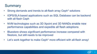 Summary
• Strong demands and trends to all-flash array Ceph* solutions
• IOPS/SLA based applications such as SQL Database can be backend
with all flash Ceph
• NVM technologies such as 3D Xpoint and 3D NANDs enable new
performance capabilities and expedite all flash adoptions
• Bluestore shows significant performance increase compared with
filestore, but still needs to be improved
• Let’s work together to make Ceph* more efficient with all-flash array!
31
 