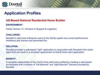 Application ProfilesUS-based Telecommunications Voice/Data Services CompanyENVIRONMENT: Clarify Version 12 (Support & Logistics)CHALLENGE:Field Services organization and some internal users were restricted from Clarify access due to the need to increase the number of Clarify concurrent users within the Support Center.SOLUTION:Dovetail provided a web-based “light” application that offered a limited function UI that could access the Clarify database from a mobile phone or a desktop/laptop browser. The solution ran in conjunction with the Clarify thick-client application and users.BENEFIT:Cost-effectively extended the access to Clarify for an additional 50 users without purchasing additional thick-client licenses.