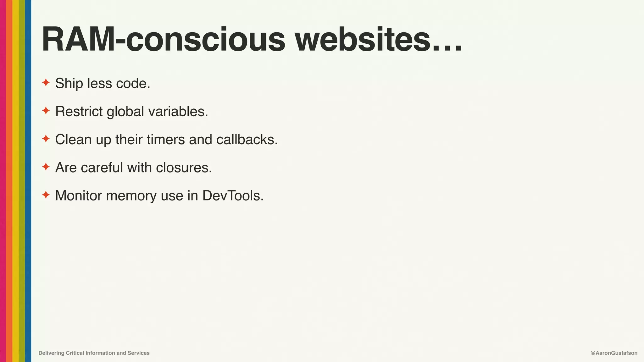 Delivering Critical Information and Services @AaronGustafson
RAM-conscious websites…
✦ Ship less code.
✦ Restrict global variables.
✦ Clean up their timers and callbacks.
✦ Are careful with closures.
✦ Monitor memory use in DevTools.
 