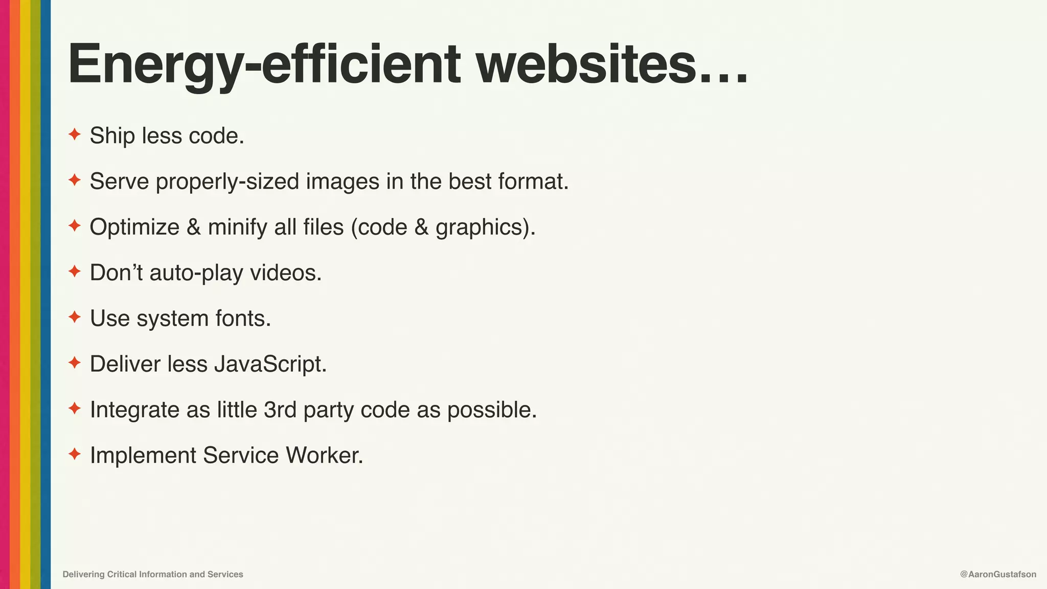 Delivering Critical Information and Services @AaronGustafson
Energy-efficient websites…
✦ Ship less code.
✦ Serve properly-sized images in the best format.
✦ Optimize & minify all files (code & graphics).
✦ Don’t auto-play videos.
✦ Use system fonts.
✦ Deliver less JavaScript.
✦ Integrate as little 3rd party code as possible.
✦ Implement Service Worker.
 