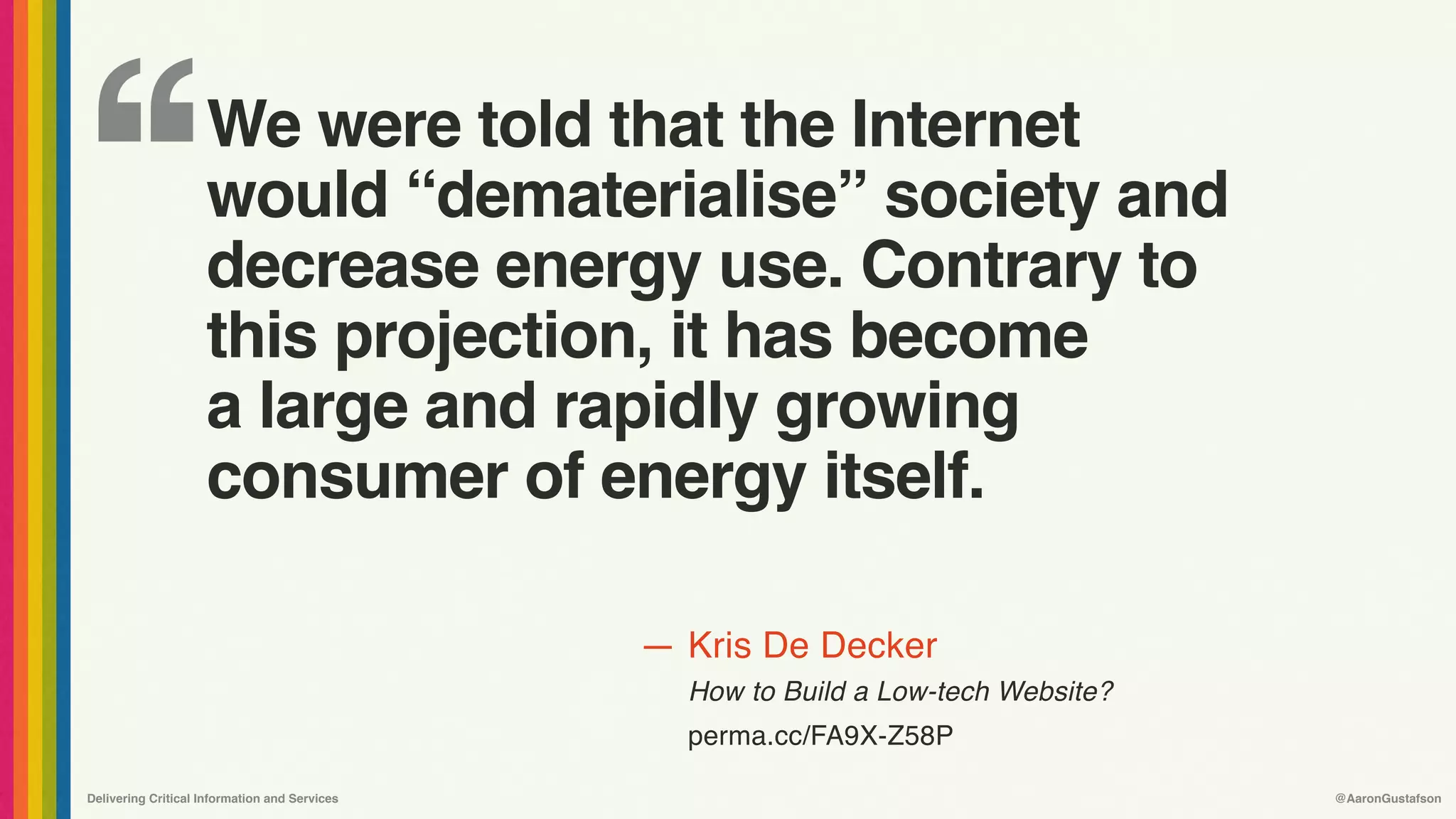 ‘‘
—
Delivering Critical Information and Services @AaronGustafson
Kris De Decker
How to Build a Low-tech Website?
perma.cc/FA9X-Z58P
We were told that the Internet
would “dematerialise” society and
decrease energy use. Contrary to
this projection, it has become
a large and rapidly growing
consumer of energy itself.
 