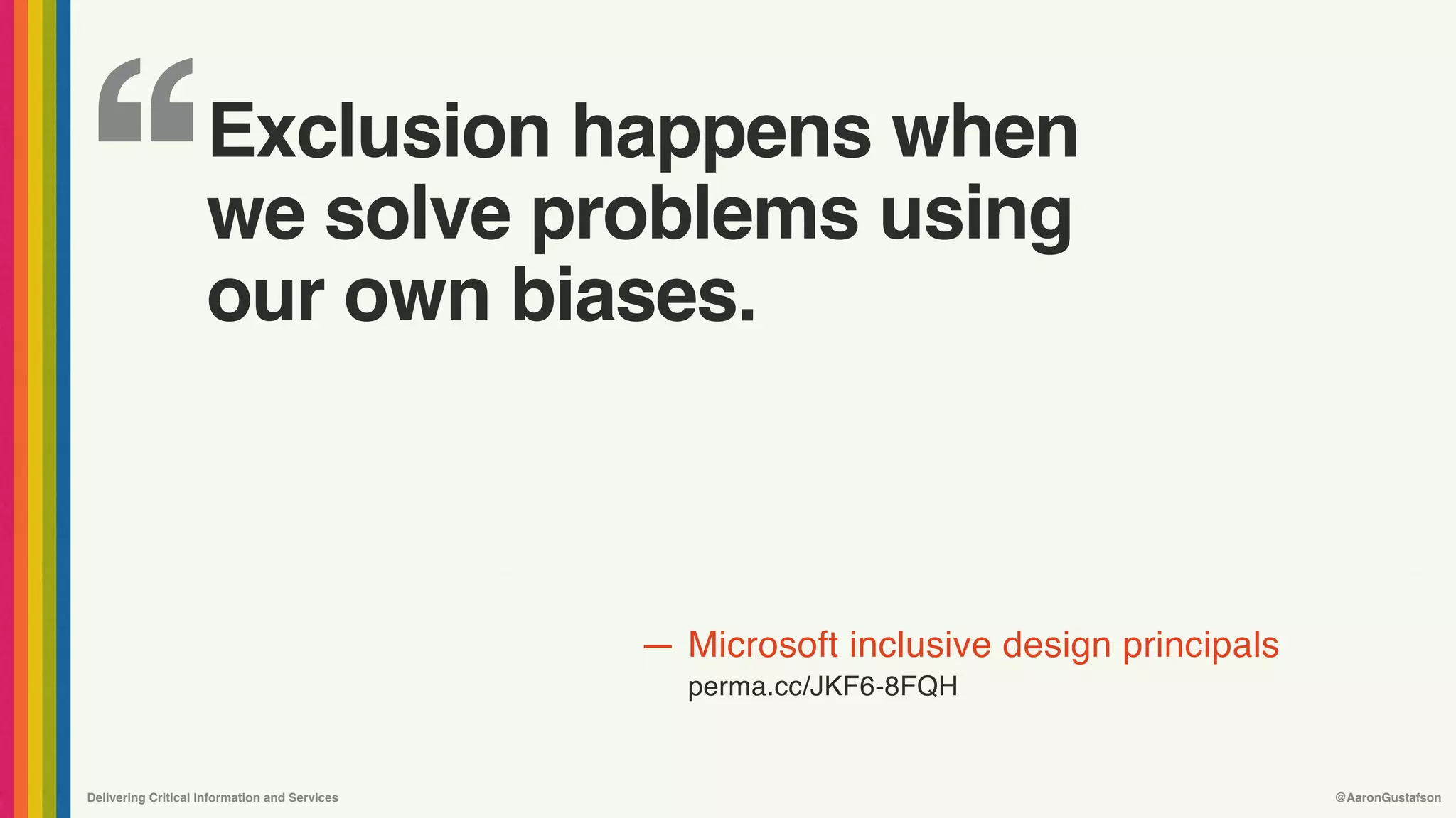 ‘‘
—
Delivering Critical Information and Services @AaronGustafson
Microsoft inclusive design principals
perma.cc/JKF6-8FQH
Exclusion happens when 
we solve problems using 
our own biases.
 