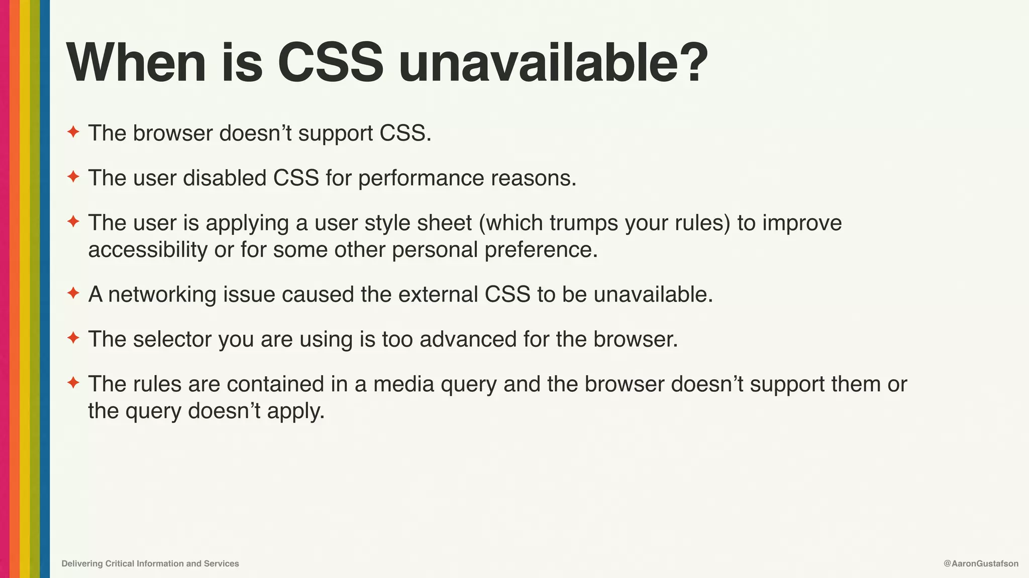 Delivering Critical Information and Services @AaronGustafson
When is CSS unavailable?
✦ The browser doesn’t support CSS.
✦ The user disabled CSS for performance reasons.
✦ The user is applying a user style sheet (which trumps your rules) to improve
accessibility or for some other personal preference.
✦ A networking issue caused the external CSS to be unavailable.
✦ The selector you are using is too advanced for the browser.
✦ The rules are contained in a media query and the browser doesn’t support them or
the query doesn’t apply.
 