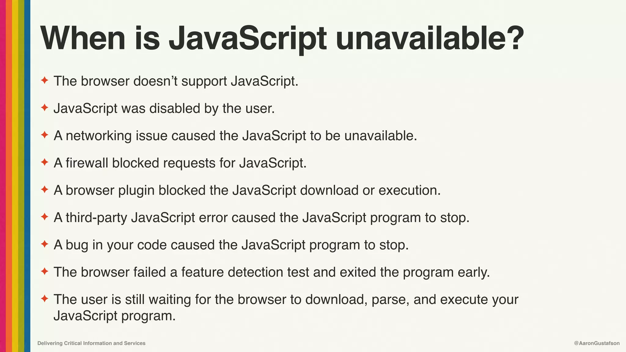 Delivering Critical Information and Services @AaronGustafson
When is JavaScript unavailable?
✦ The browser doesn’t support JavaScript.
✦ JavaScript was disabled by the user.
✦ A networking issue caused the JavaScript to be unavailable.
✦ A firewall blocked requests for JavaScript.
✦ A browser plugin blocked the JavaScript download or execution.
✦ A third-party JavaScript error caused the JavaScript program to stop.
✦ A bug in your code caused the JavaScript program to stop.
✦ The browser failed a feature detection test and exited the program early.
✦ The user is still waiting for the browser to download, parse, and execute your
JavaScript program.
 