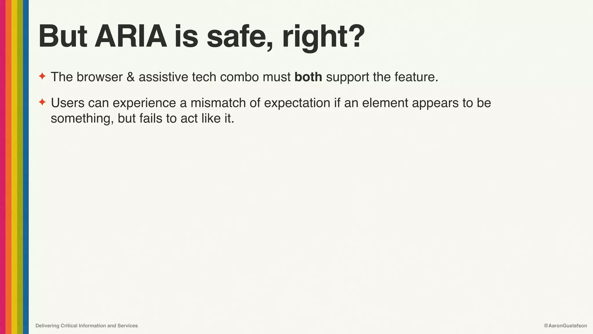 Delivering Critical Information and Services @AaronGustafson
But ARIA is safe, right?
✦ The browser & assistive tech combo must both support the feature.
✦ Users can experience a mismatch of expectation if an element appears to be
something, but fails to act like it.
 