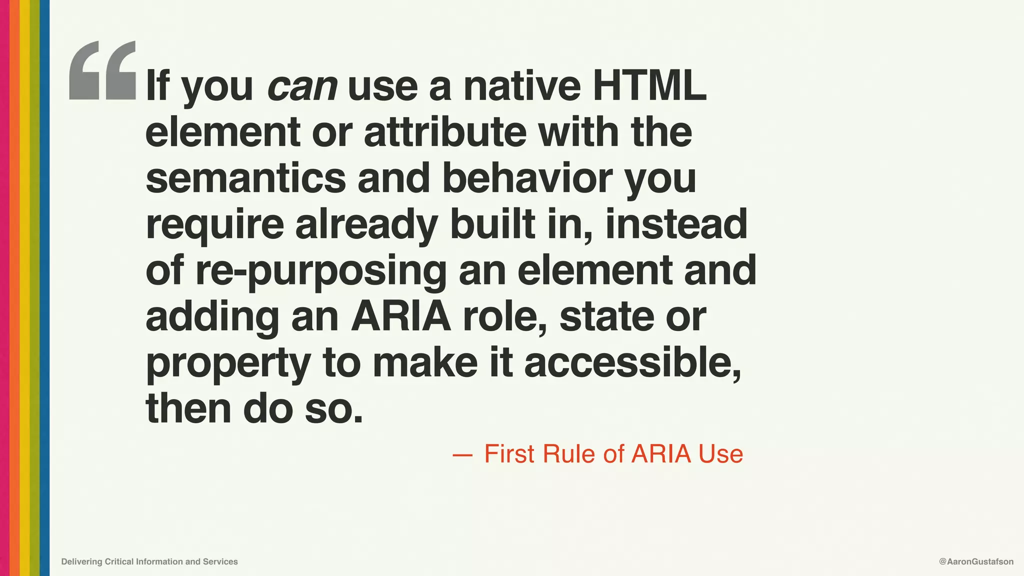 ‘‘
—
Delivering Critical Information and Services @AaronGustafson
First Rule of ARIA Use
If you can use a native HTML 
element or attribute with the
semantics and behavior you
require already built in, instead  
of re-purposing an element and
adding an ARIA role, state or  
property to make it accessible, 
then do so.
 