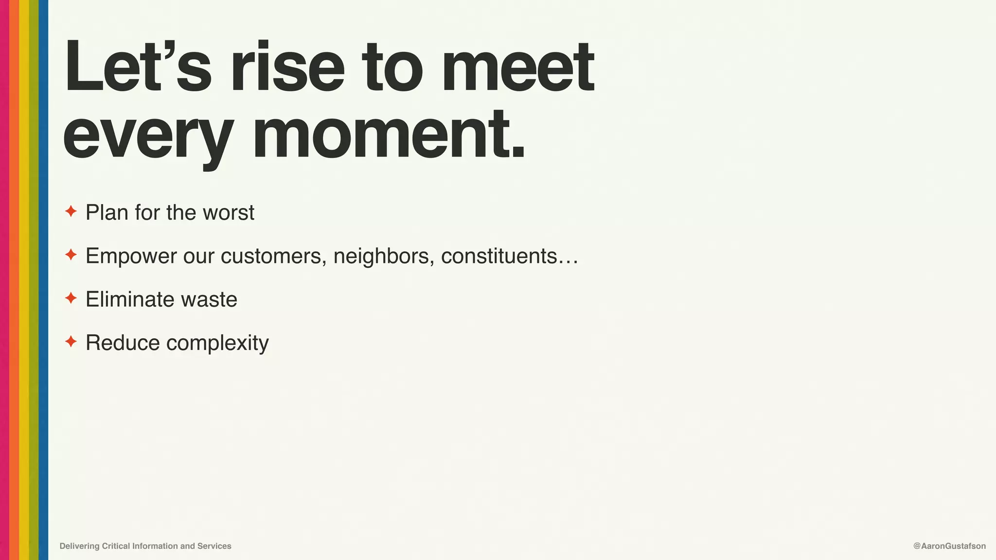 Delivering Critical Information and Services @AaronGustafson
Let’s rise to meet 
every moment.
✦ Plan for the worst
✦ Empower our customers, neighbors, constituents…
✦ Eliminate waste
✦ Reduce complexity
 