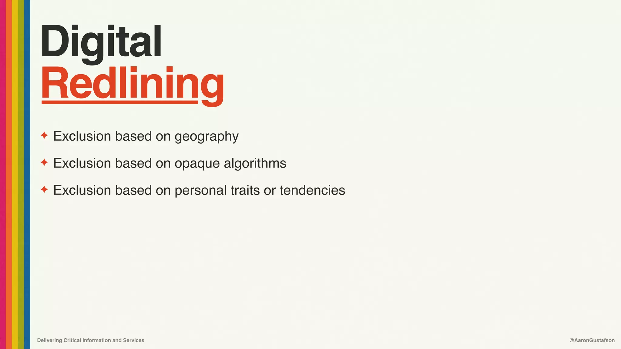 Delivering Critical Information and Services @AaronGustafson
Digital
Redlining
✦ Exclusion based on geography
✦ Exclusion based on opaque algorithms
✦ Exclusion based on personal traits or tendencies
 