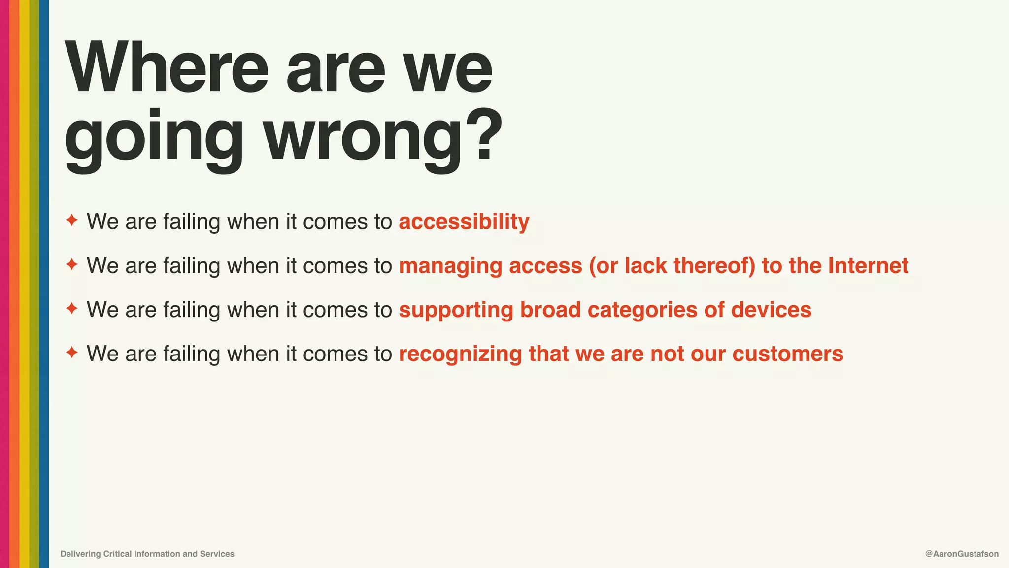 Delivering Critical Information and Services @AaronGustafson
Where are we
going wrong?
✦ We are failing when it comes to accessibility
✦ We are failing when it comes to managing access (or lack thereof) to the Internet
✦ We are failing when it comes to supporting broad categories of devices
✦ We are failing when it comes to recognizing that we are not our customers
 
