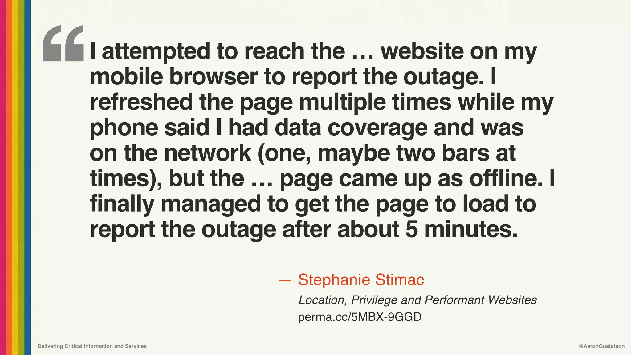 ‘‘
—
Delivering Critical Information and Services @AaronGustafson
Stephanie Stimac
Location, Privilege and Performant Websites 
perma.cc/5MBX-9GGD
I attempted to reach the … website on my
mobile browser to report the outage. I
refreshed the page multiple times while my
phone said I had data coverage and was
on the network (one, maybe two bars at
times), but the … page came up as offline. I
finally managed to get the page to load to
report the outage after about 5 minutes.
 