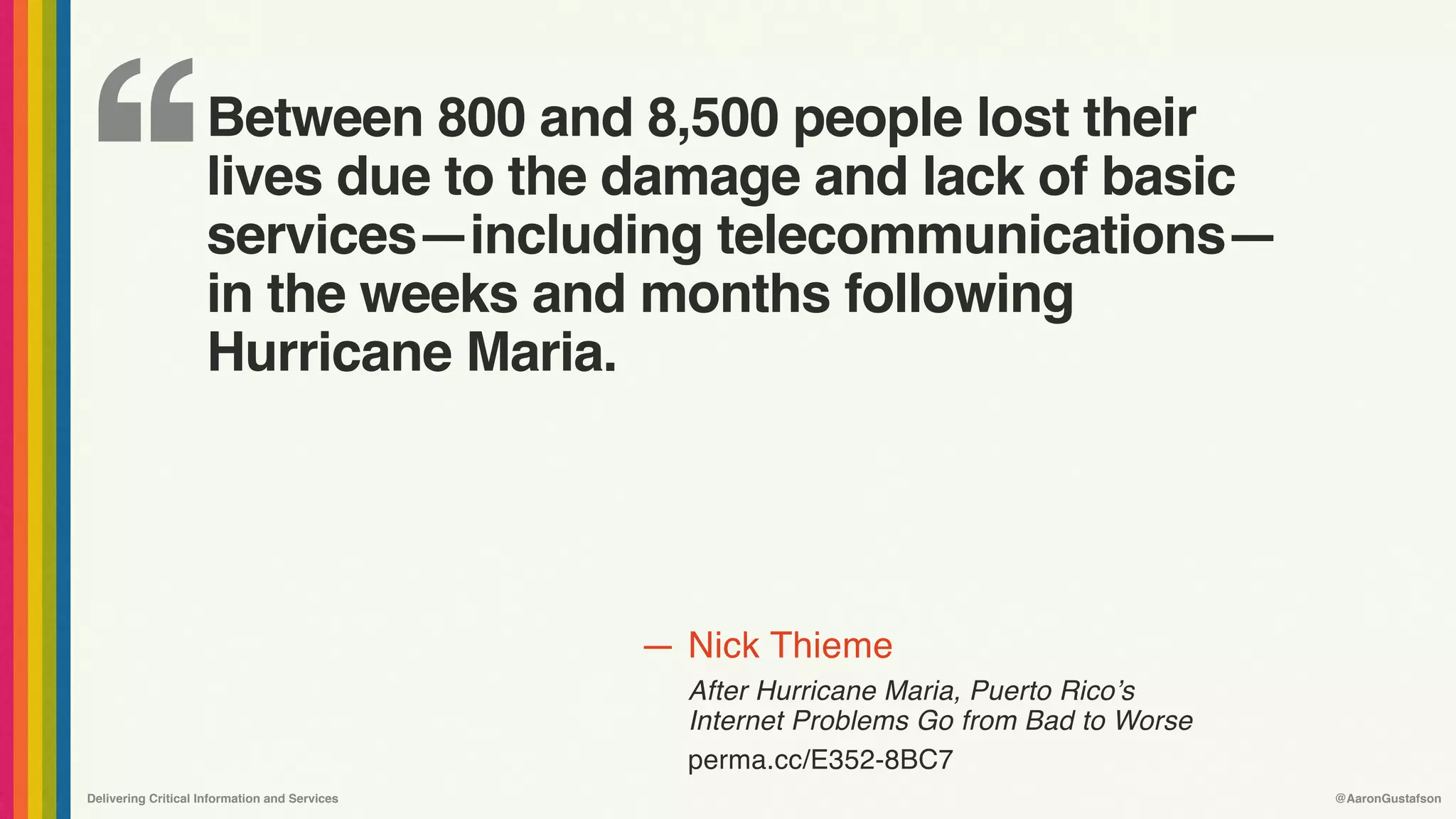 ‘‘
—
Delivering Critical Information and Services @AaronGustafson
Nick Thieme
After Hurricane Maria, Puerto Rico’s
Internet Problems Go from Bad to Worse 
perma.cc/E352-8BC7
Between 800 and 8,500 people lost their
lives due to the damage and lack of basic
services—including telecommunications—
in the weeks and months following
Hurricane Maria.
 