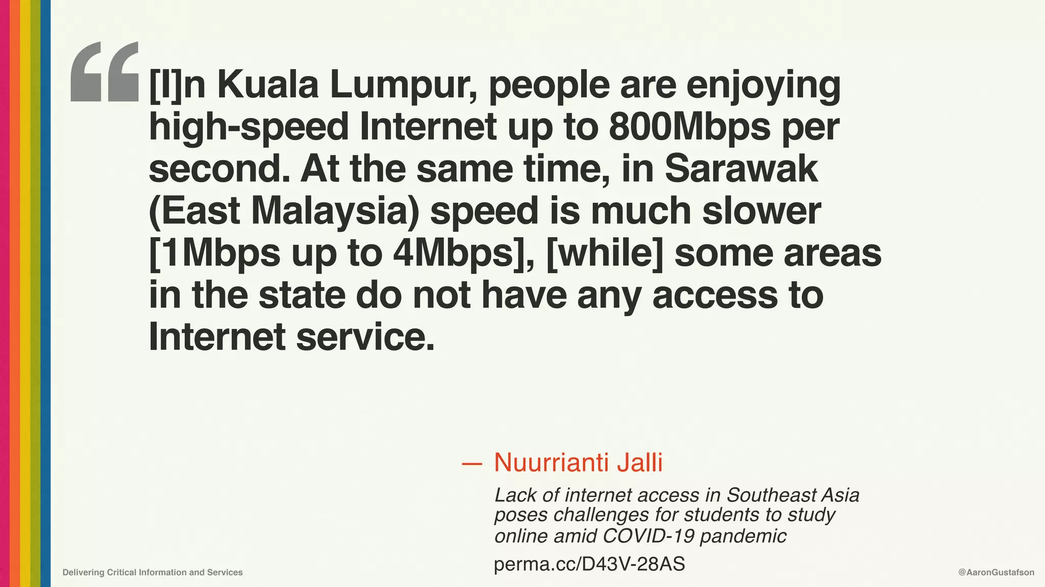 ‘‘
—
Delivering Critical Information and Services @AaronGustafson
Nuurrianti Jalli
Lack of internet access in Southeast Asia
poses challenges for students to study
online amid COVID-19 pandemic 
perma.cc/D43V-28AS
[I]n Kuala Lumpur, people are enjoying
high-speed Internet up to 800Mbps per
second. At the same time, in Sarawak
(East Malaysia) speed is much slower
[1Mbps up to 4Mbps], [while] some areas
in the state do not have any access to
Internet service.
 