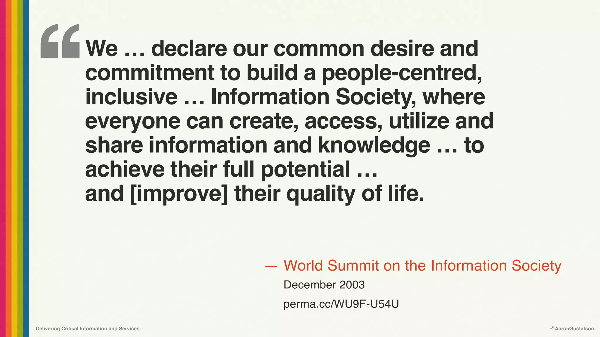 ‘‘
—
Delivering Critical Information and Services @AaronGustafson
World Summit on the Information Society 
December 2003
perma.cc/WU9F-U54U
We … declare our common desire and
commitment to build a people-centred, 
inclusive … Information Society, where
everyone can create, access, utilize and
share information and knowledge … to
achieve their full potential … 
and [improve] their quality of life.
 