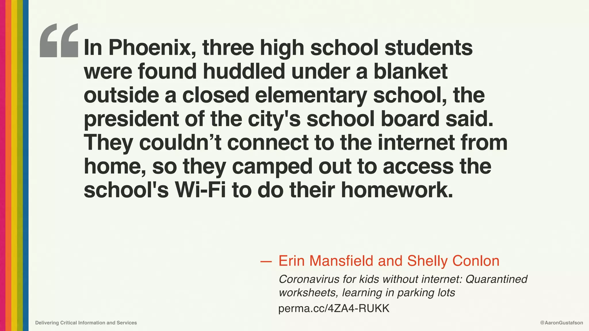 ‘‘
—
Delivering Critical Information and Services @AaronGustafson
Erin Mansfield and Shelly Conlon
Coronavirus for kids without internet: Quarantined
worksheets, learning in parking lots 
perma.cc/4ZA4-RUKK
In Phoenix, three high school students
were found huddled under a blanket
outside a closed elementary school, the
president of the city's school board said.
They couldn’t connect to the internet from
home, so they camped out to access the
school's Wi-Fi to do their homework.
 