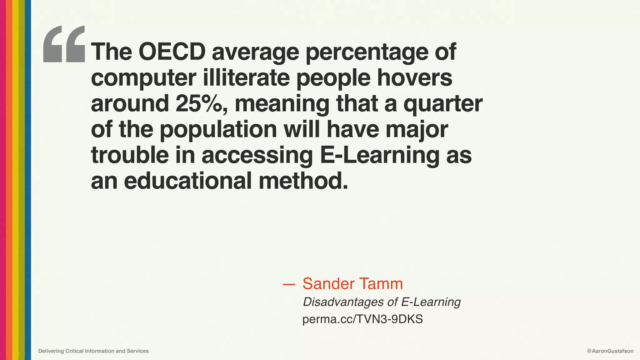 ‘‘
—
Delivering Critical Information and Services @AaronGustafson
Sander Tamm
Disadvantages of E-Learning 
perma.cc/TVN3-9DKS
The OECD average percentage of
computer illiterate people hovers 
around 25%, meaning that a quarter 
of the population will have major 
trouble in accessing E-Learning as 
an educational method.
 