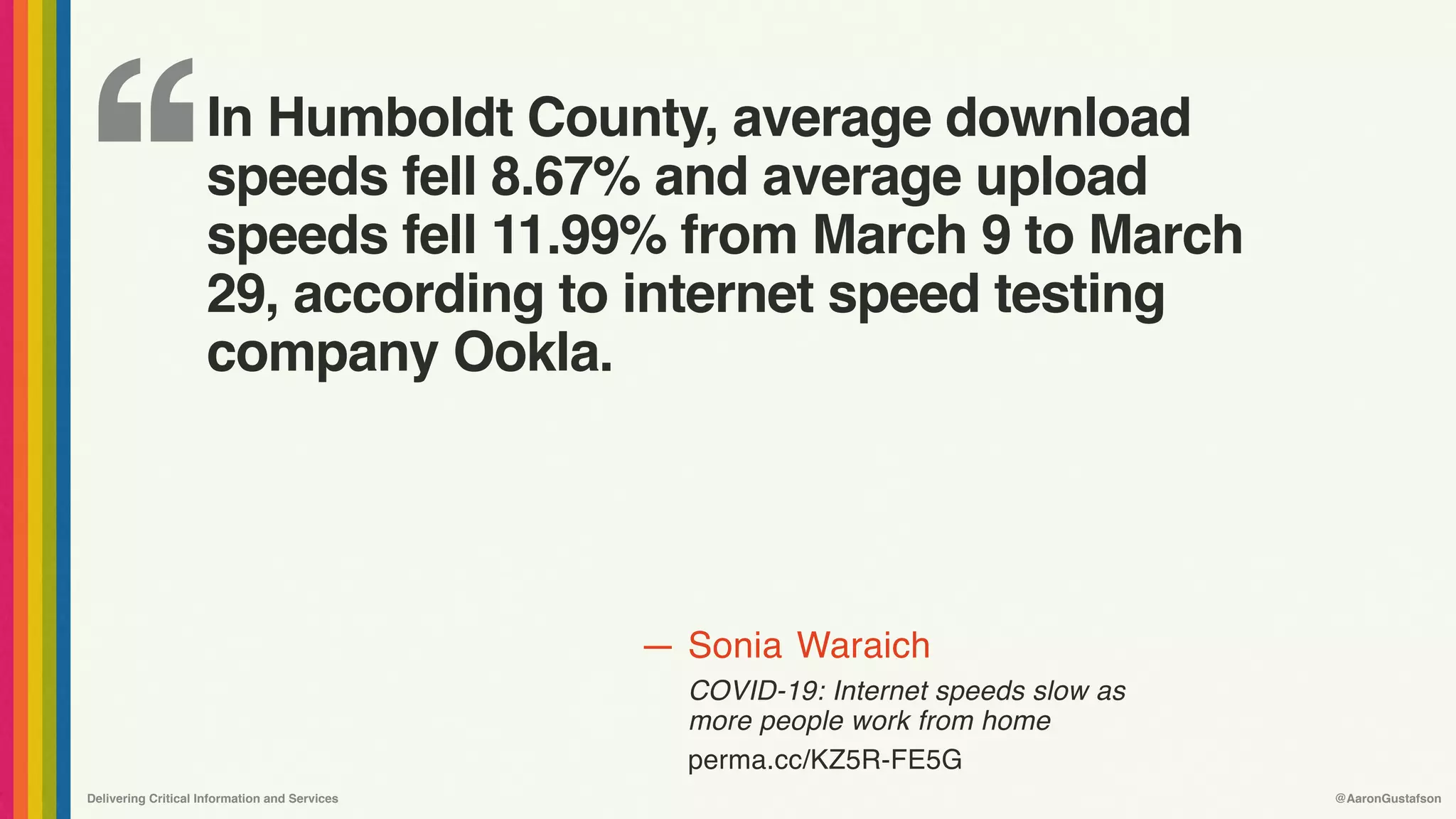 ‘‘
—
Delivering Critical Information and Services @AaronGustafson
Sonia Waraich
COVID-19: Internet speeds slow as
more people work from home 
perma.cc/KZ5R-FE5G
In Humboldt County, average download
speeds fell 8.67% and average upload
speeds fell 11.99% from March 9 to March
29, according to internet speed testing
company Ookla.
 