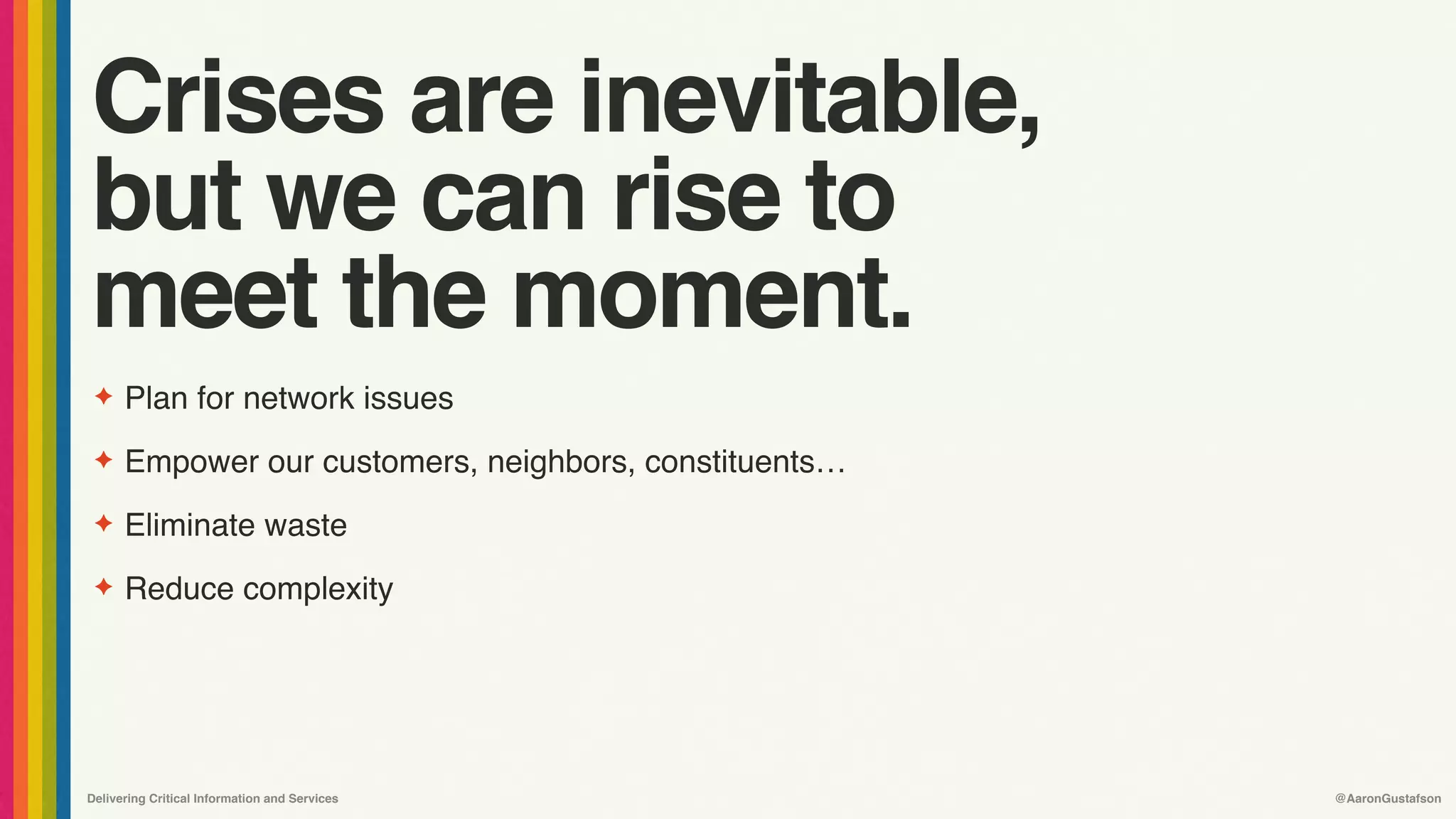 Delivering Critical Information and Services @AaronGustafson
Crises are inevitable, 
but we can rise to 
meet the moment.
✦ Plan for network issues
✦ Empower our customers, neighbors, constituents…
✦ Eliminate waste
✦ Reduce complexity
 