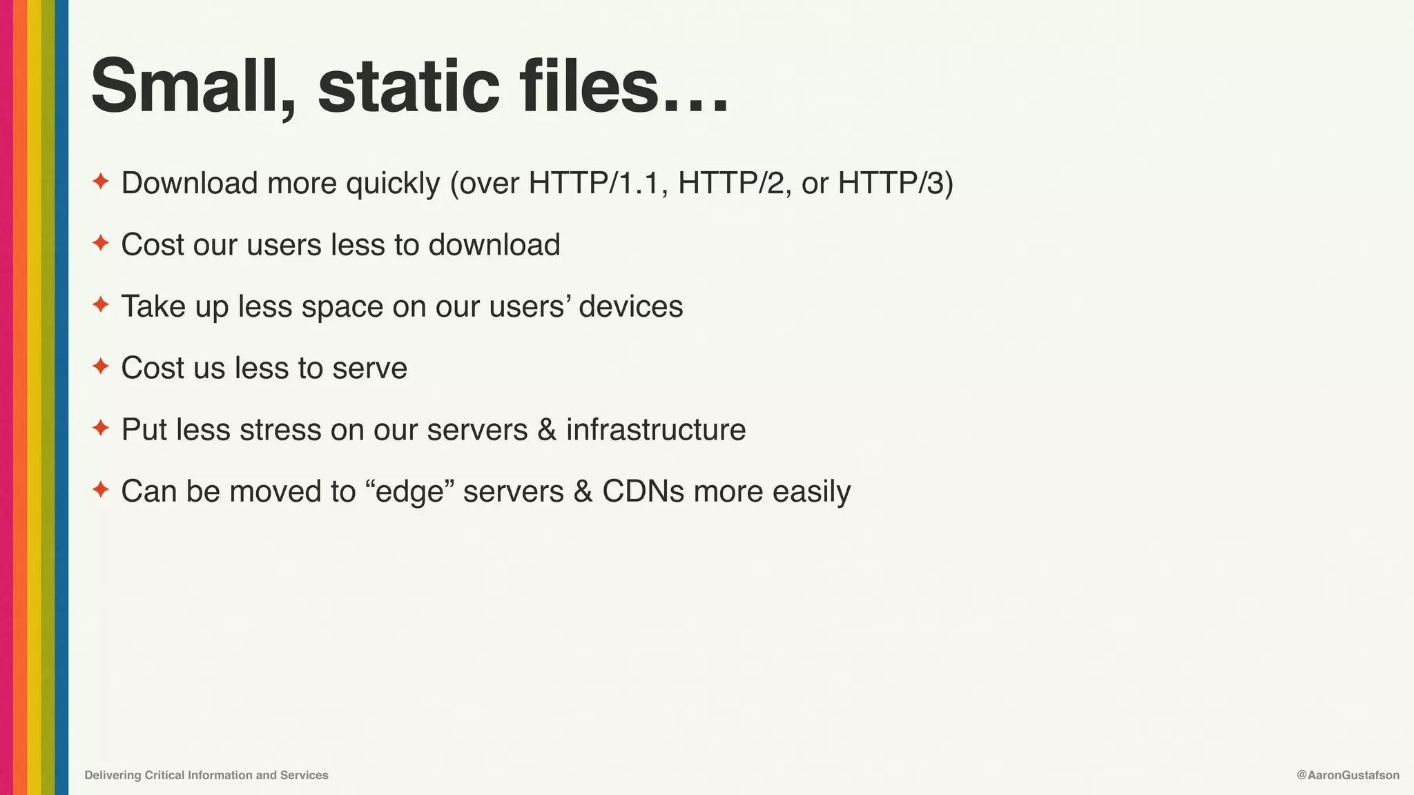 Delivering Critical Information and Services @AaronGustafson
Small, static files…
✦ Download more quickly (over HTTP/1.1, HTTP/2, or HTTP/3)
✦ Cost our users less to download
✦ Take up less space on our users’ devices
✦ Cost us less to serve
✦ Put less stress on our servers & infrastructure
✦ Can be moved to “edge” servers & CDNs more easily
 