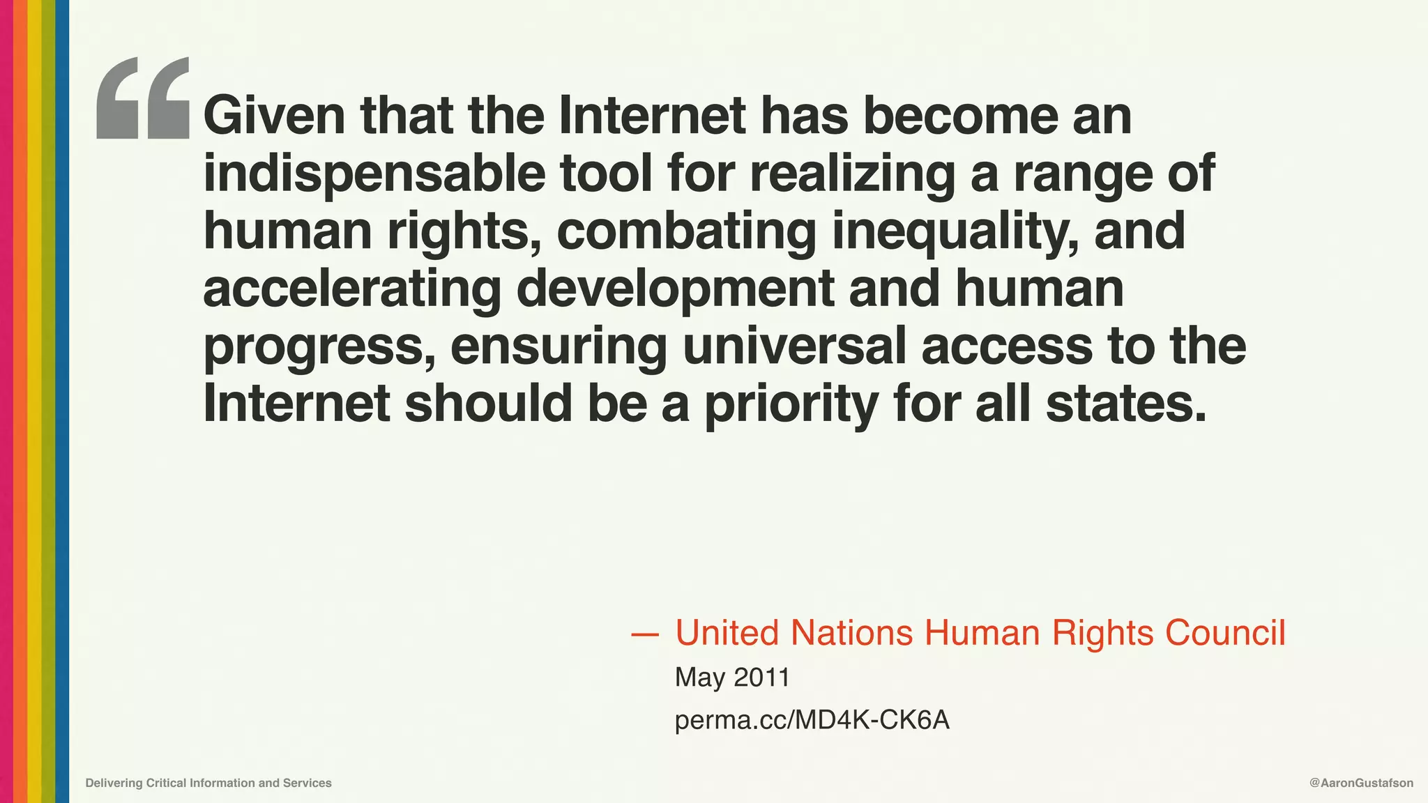 ‘‘
—
Delivering Critical Information and Services @AaronGustafson
United Nations Human Rights Council
May 2011
perma.cc/MD4K-CK6A
Given that the Internet has become an
indispensable tool for realizing a range of
human rights, combating inequality, and
accelerating development and human
progress, ensuring universal access to the
Internet should be a priority for all states.
 
