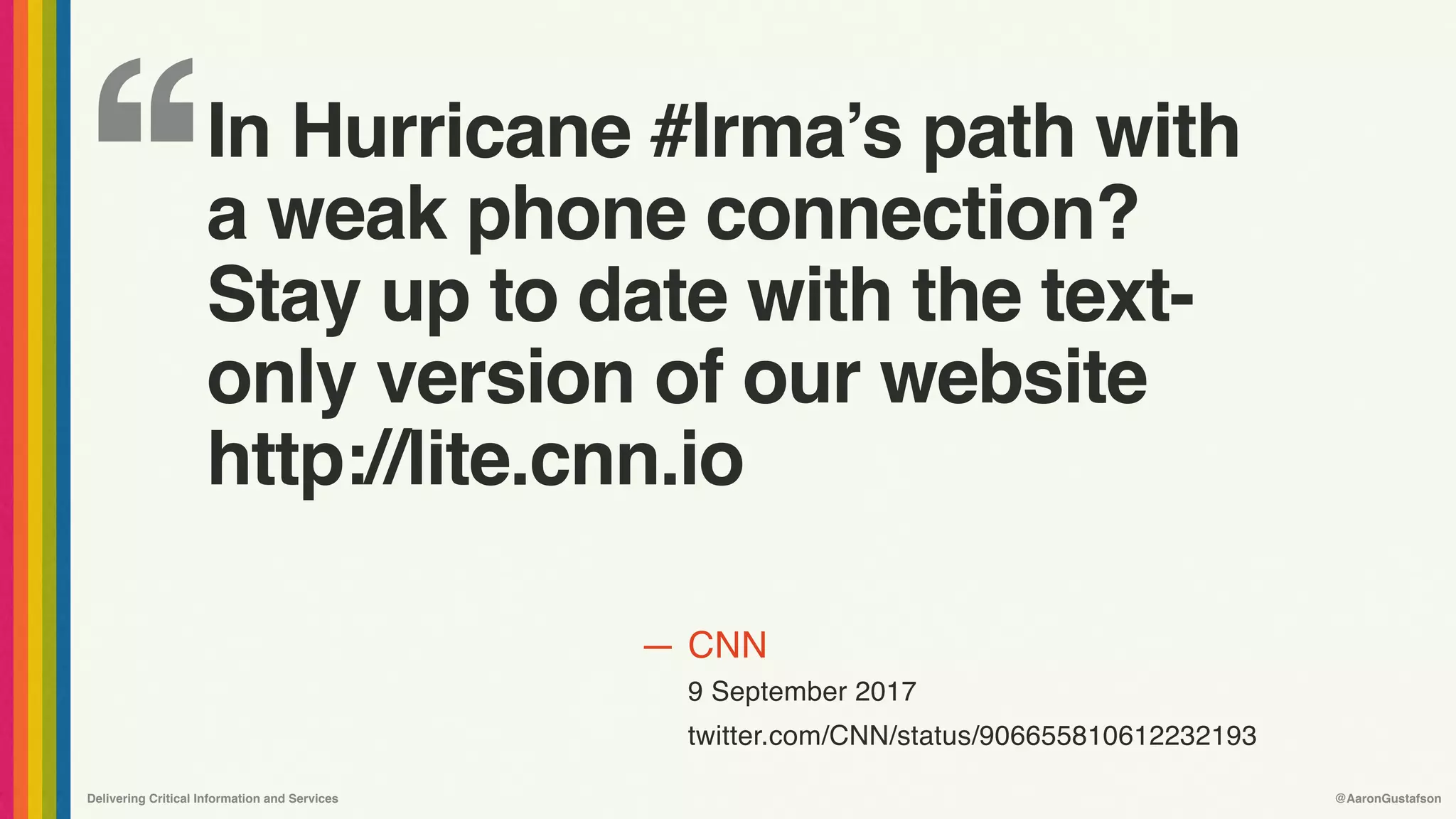 ‘‘
—
Delivering Critical Information and Services @AaronGustafson
CNN
9 September 2017
twitter.com/CNN/status/906655810612232193
In Hurricane #Irma’s path with
a weak phone connection?
Stay up to date with the text-
only version of our website
http://lite.cnn.io
 