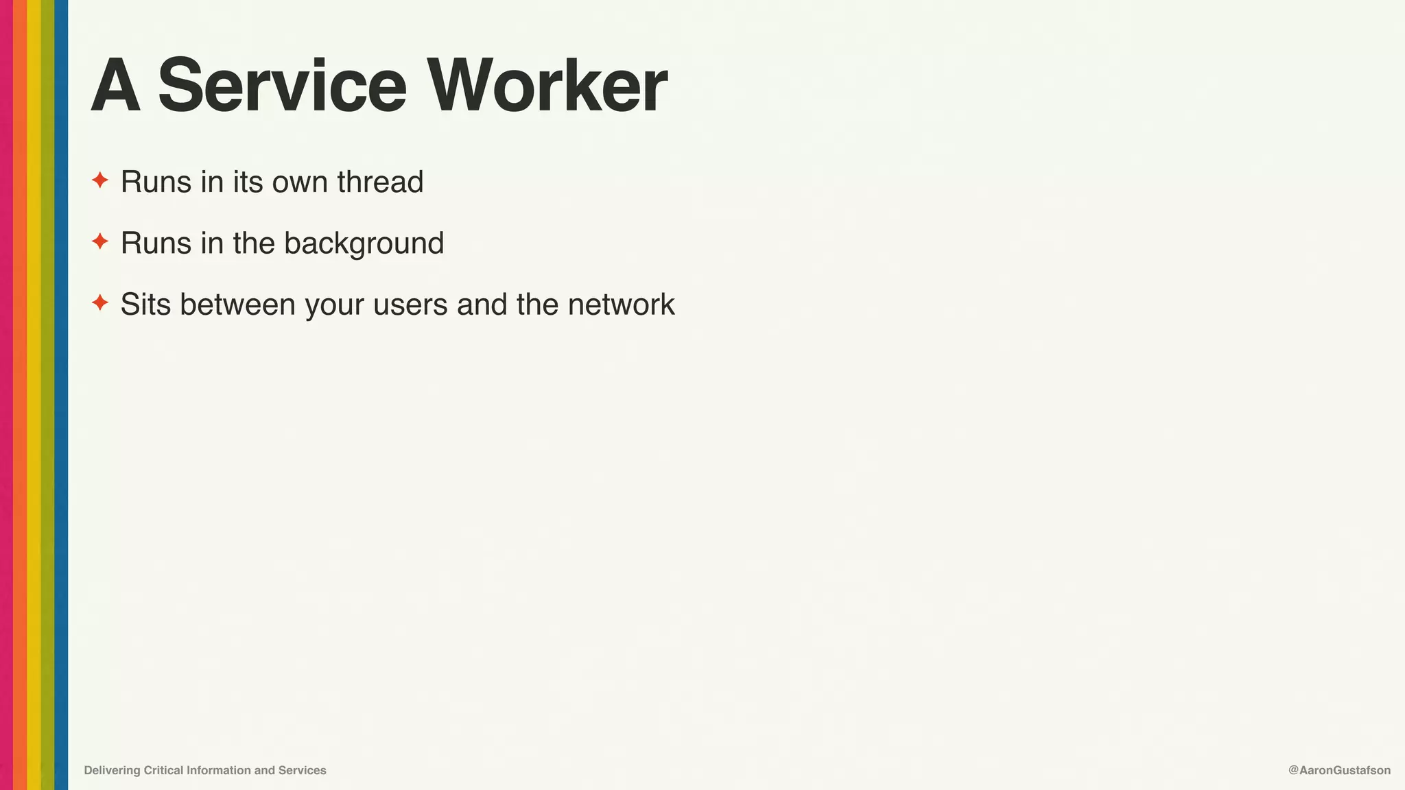 Delivering Critical Information and Services @AaronGustafson
A Service Worker
✦ Runs in its own thread
✦ Runs in the background
✦ Sits between your users and the network
 