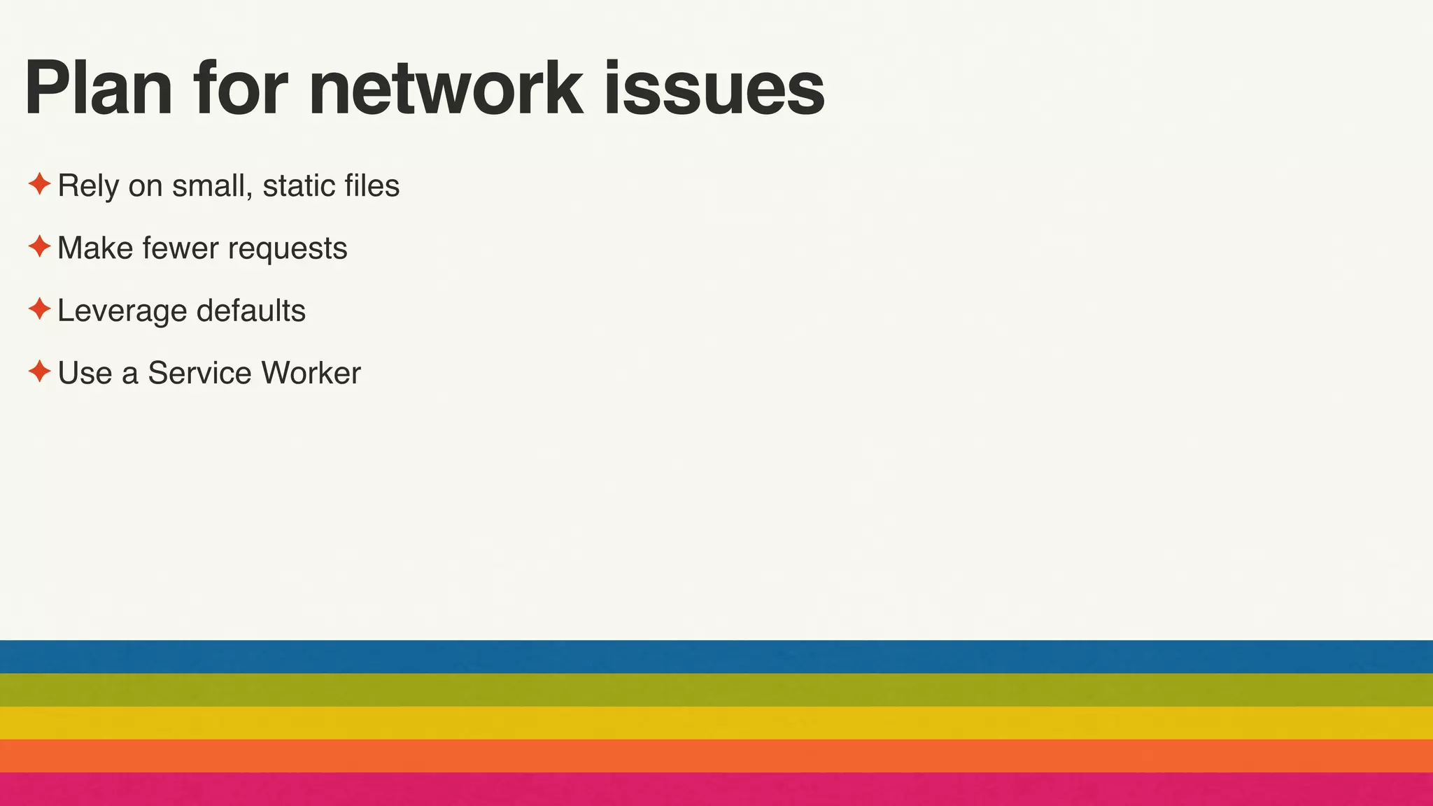 Plan for network issues
✦ Rely on small, static files
✦ Make fewer requests
✦ Leverage defaults
✦ Use a Service Worker
 