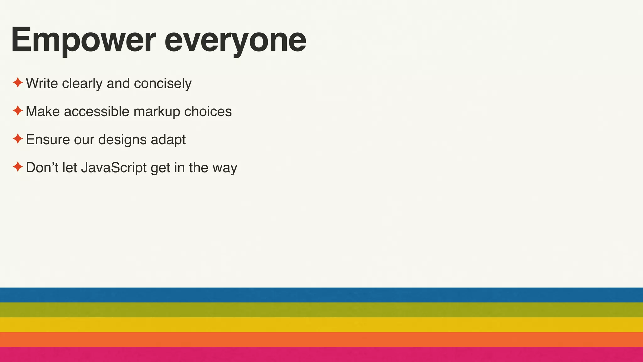 Empower everyone
✦ Write clearly and concisely
✦ Make accessible markup choices
✦ Ensure our designs adapt
✦ Don’t let JavaScript get in the way
 