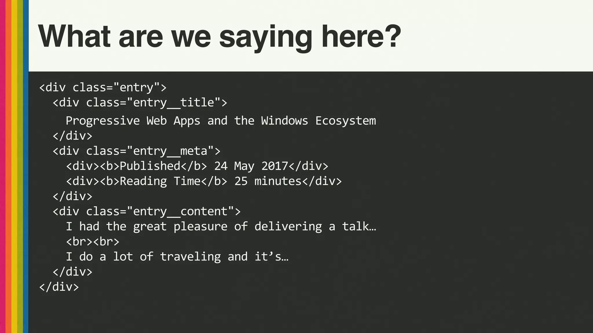 <div	class="entry">	
		<div	class="entry__title">	
				Progressive	Web	Apps	and	the	Windows	Ecosystem	
		</div>	
		<div	class="entry__meta">	
				<div><b>Published</b>	24	May	2017</div>	
				<div><b>Reading	Time</b>	25	minutes</div>	
		</div>	
		<div	class="entry__content">	
				I	had	the	great	pleasure	of	delivering	a	talk…	
				<br><br>	
				I	do	a	lot	of	traveling	and	it’s…	
		</div>	
</div>
What are we saying here?
 