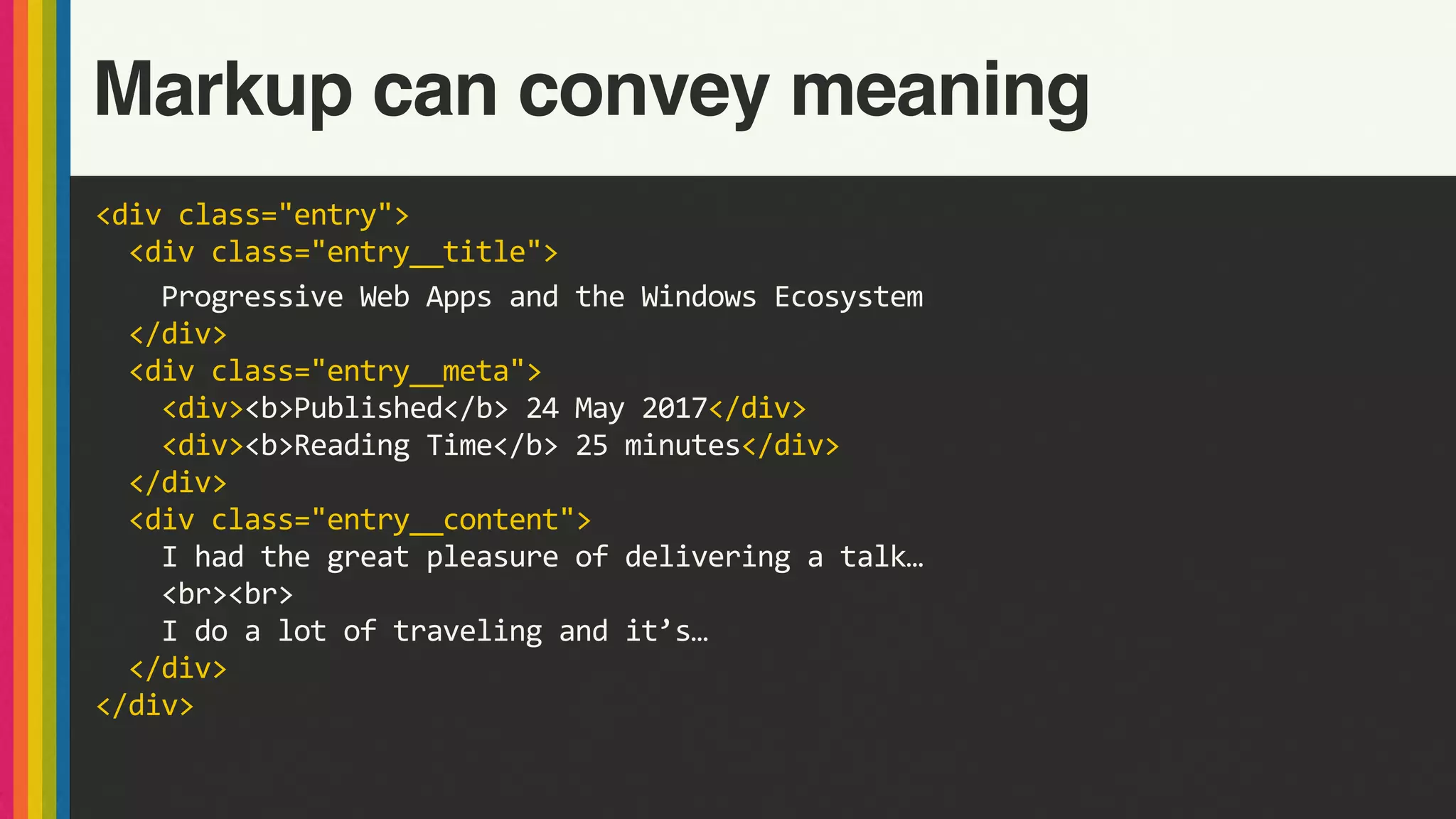<div	class="entry">	
		<div	class="entry__title">	
				Progressive	Web	Apps	and	the	Windows	Ecosystem	
		</div>	
		<div	class="entry__meta">	
				<div><b>Published</b>	24	May	2017</div>	
				<div><b>Reading	Time</b>	25	minutes</div>	
		</div>	
		<div	class="entry__content">	
				I	had	the	great	pleasure	of	delivering	a	talk…	
				<br><br>	
				I	do	a	lot	of	traveling	and	it’s…	
		</div>	
</div>
Markup can convey meaning
 