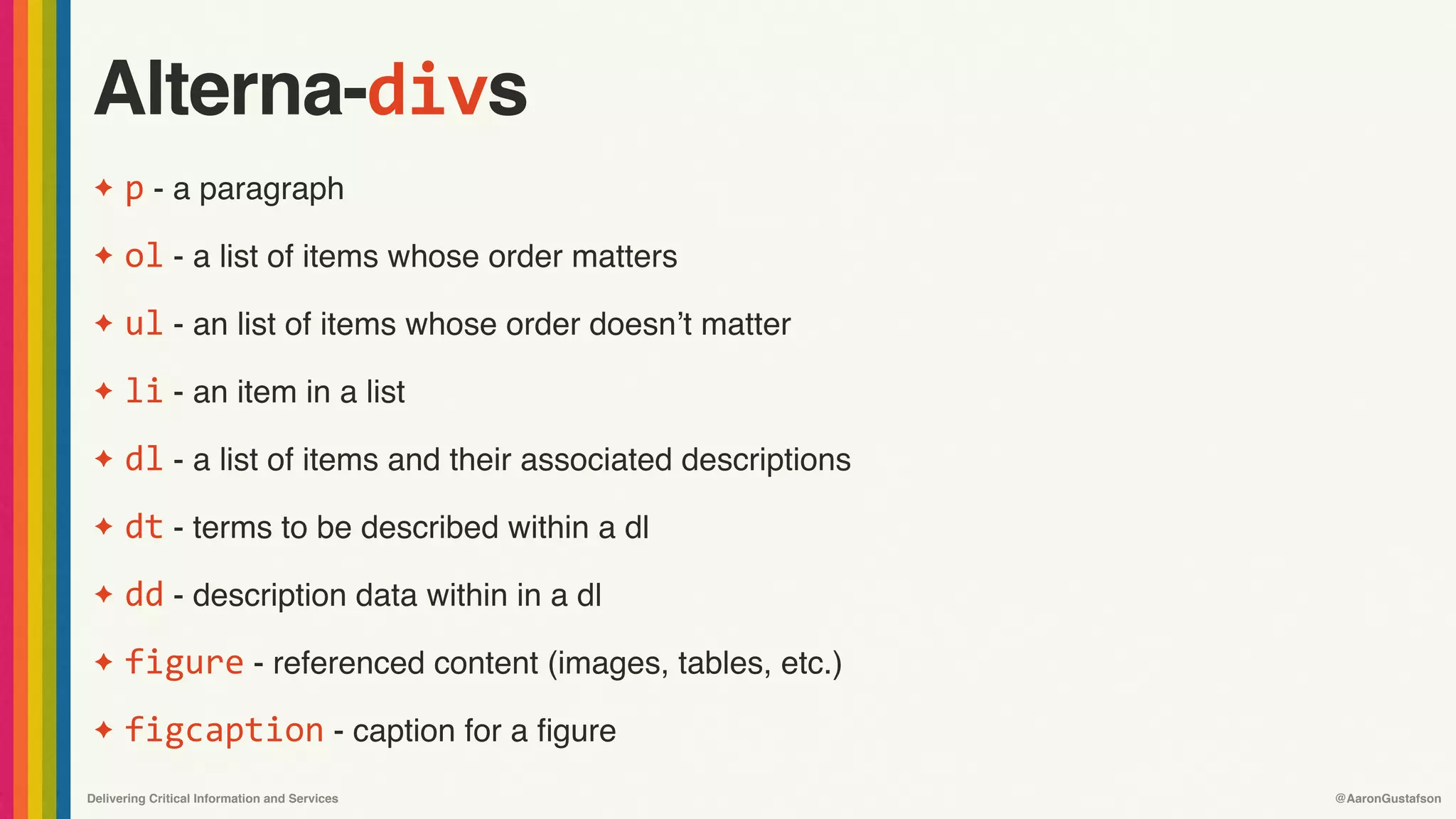 Delivering Critical Information and Services @AaronGustafson
Alterna-divs
✦ p - a paragraph
✦ ol - a list of items whose order matters
✦ ul - an list of items whose order doesn’t matter
✦ li - an item in a list
✦ dl - a list of items and their associated descriptions
✦ dt - terms to be described within a dl
✦ dd - description data within in a dl
✦ figure - referenced content (images, tables, etc.)
✦ figcaption - caption for a figure
 