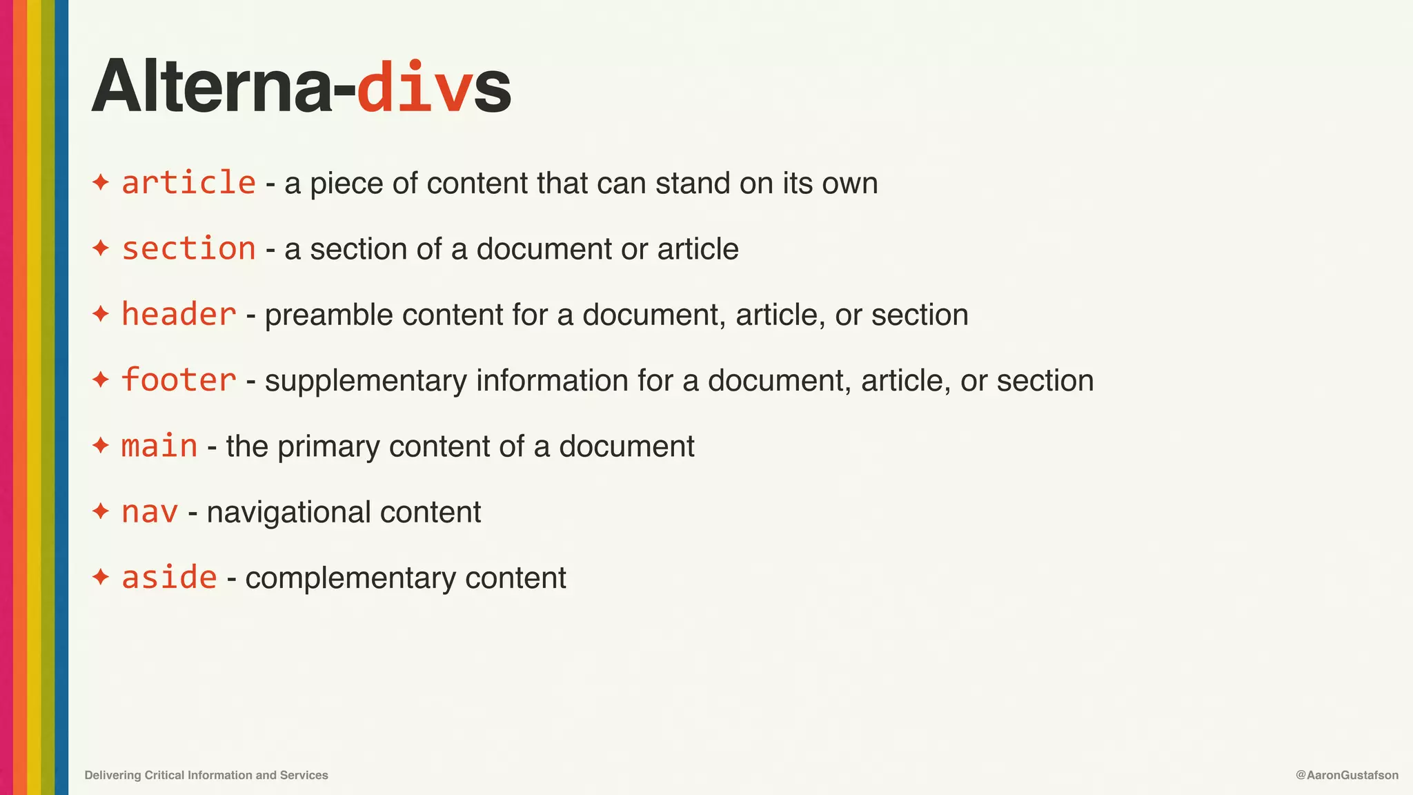 Delivering Critical Information and Services @AaronGustafson
Alterna-divs
✦ article - a piece of content that can stand on its own
✦ section - a section of a document or article
✦ header - preamble content for a document, article, or section
✦ footer - supplementary information for a document, article, or section
✦ main - the primary content of a document
✦ nav - navigational content
✦ aside - complementary content
 