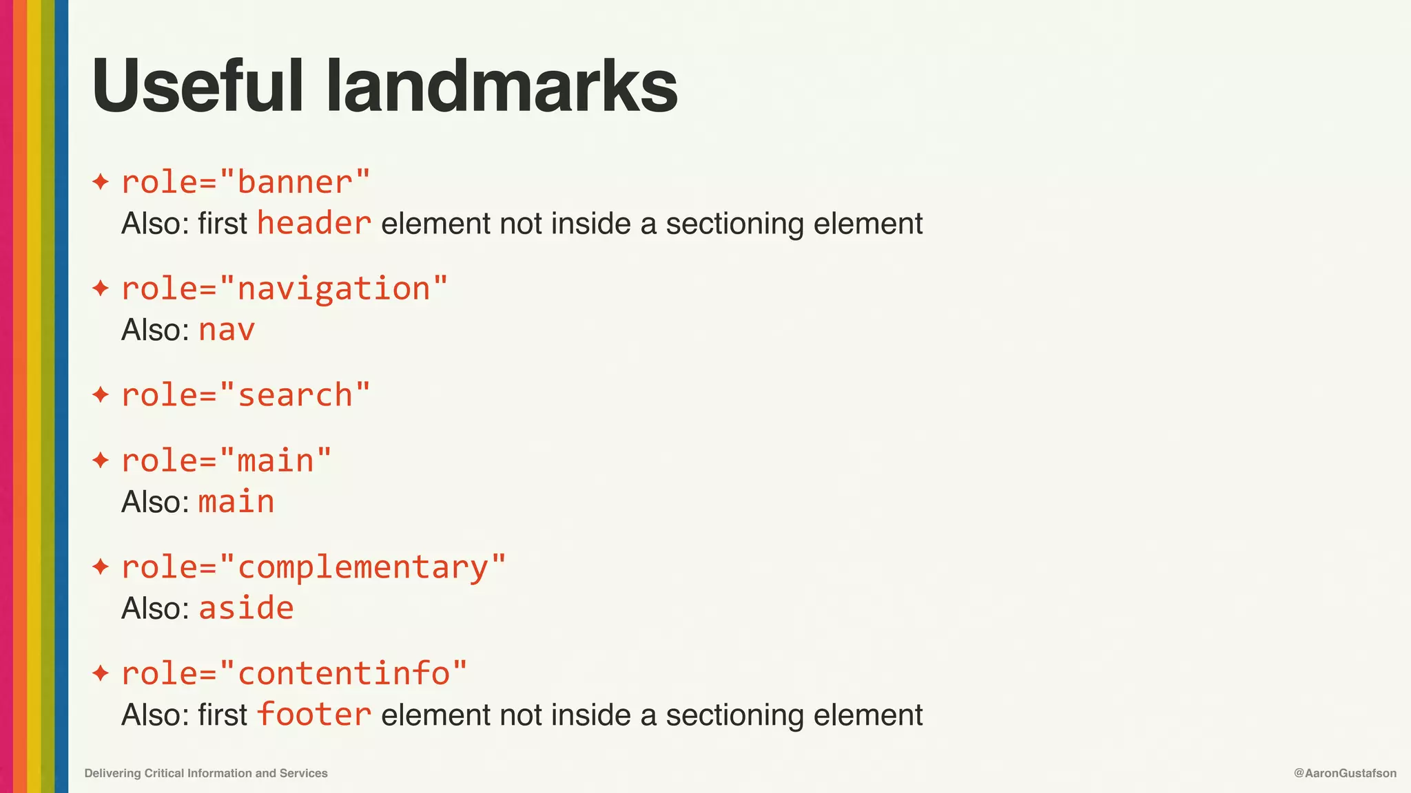 Delivering Critical Information and Services @AaronGustafson
Useful landmarks
✦ role="banner" 
Also: first header element not inside a sectioning element
✦ role="navigation"	
Also: nav
✦ role="search"
✦ role="main" 
Also: main
✦ role="complementary" 
Also: aside
✦ role="contentinfo" 
Also: first footer element not inside a sectioning element
 