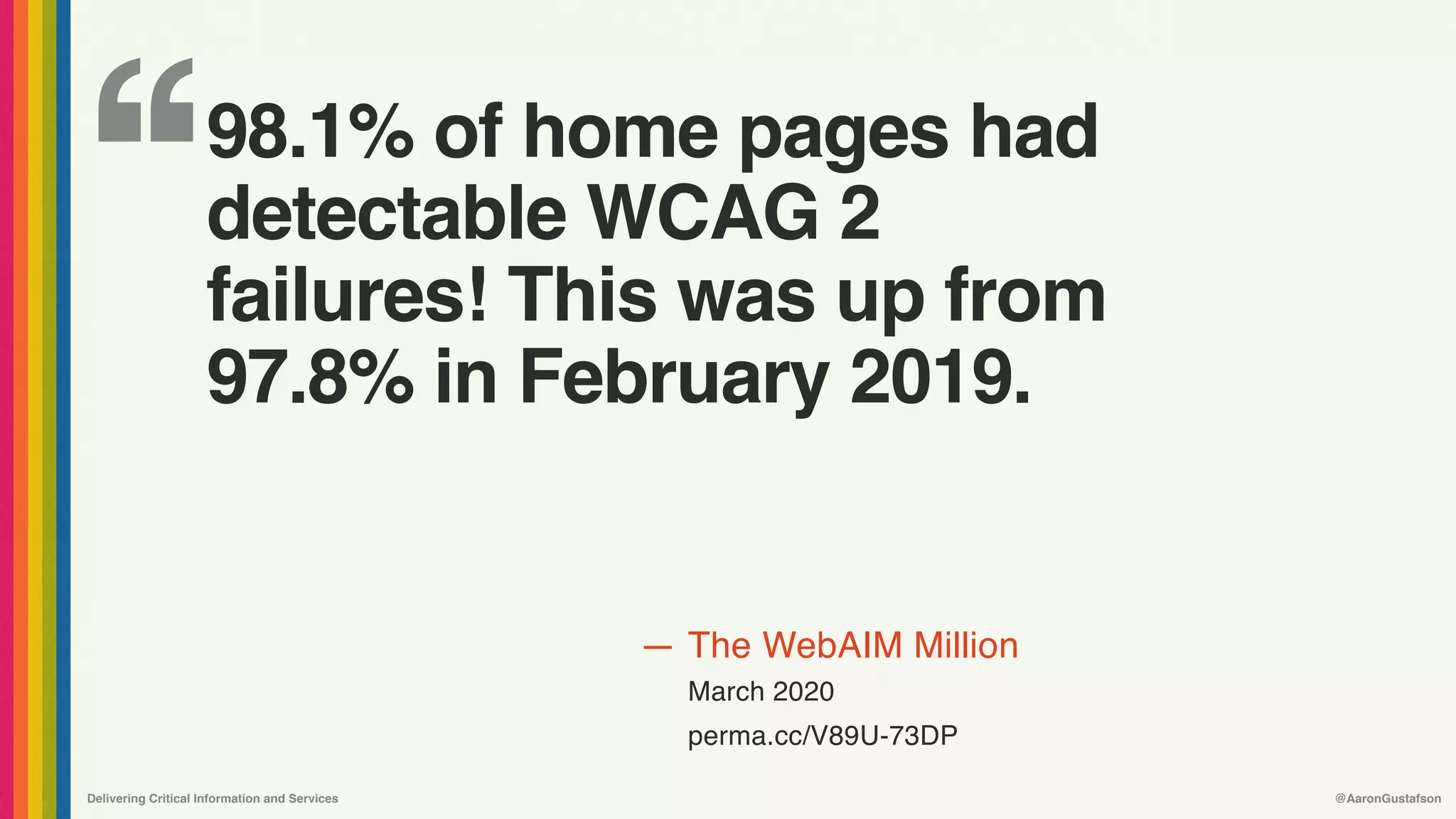 ‘‘
—
Delivering Critical Information and Services @AaronGustafson
The WebAIM Million
March 2020
perma.cc/V89U-73DP
98.1% of home pages had
detectable WCAG 2
failures! This was up from
97.8% in February 2019.
 
