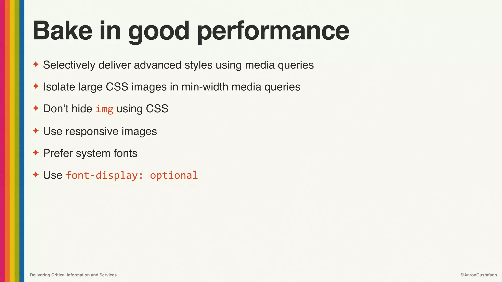 Delivering Critical Information and Services @AaronGustafson
Bake in good performance
✦ Selectively deliver advanced styles using media queries
✦ Isolate large CSS images in min-width media queries
✦ Don’t hide img using CSS
✦ Use responsive images
✦ Prefer system fonts
✦ Use font-display:	optional
 