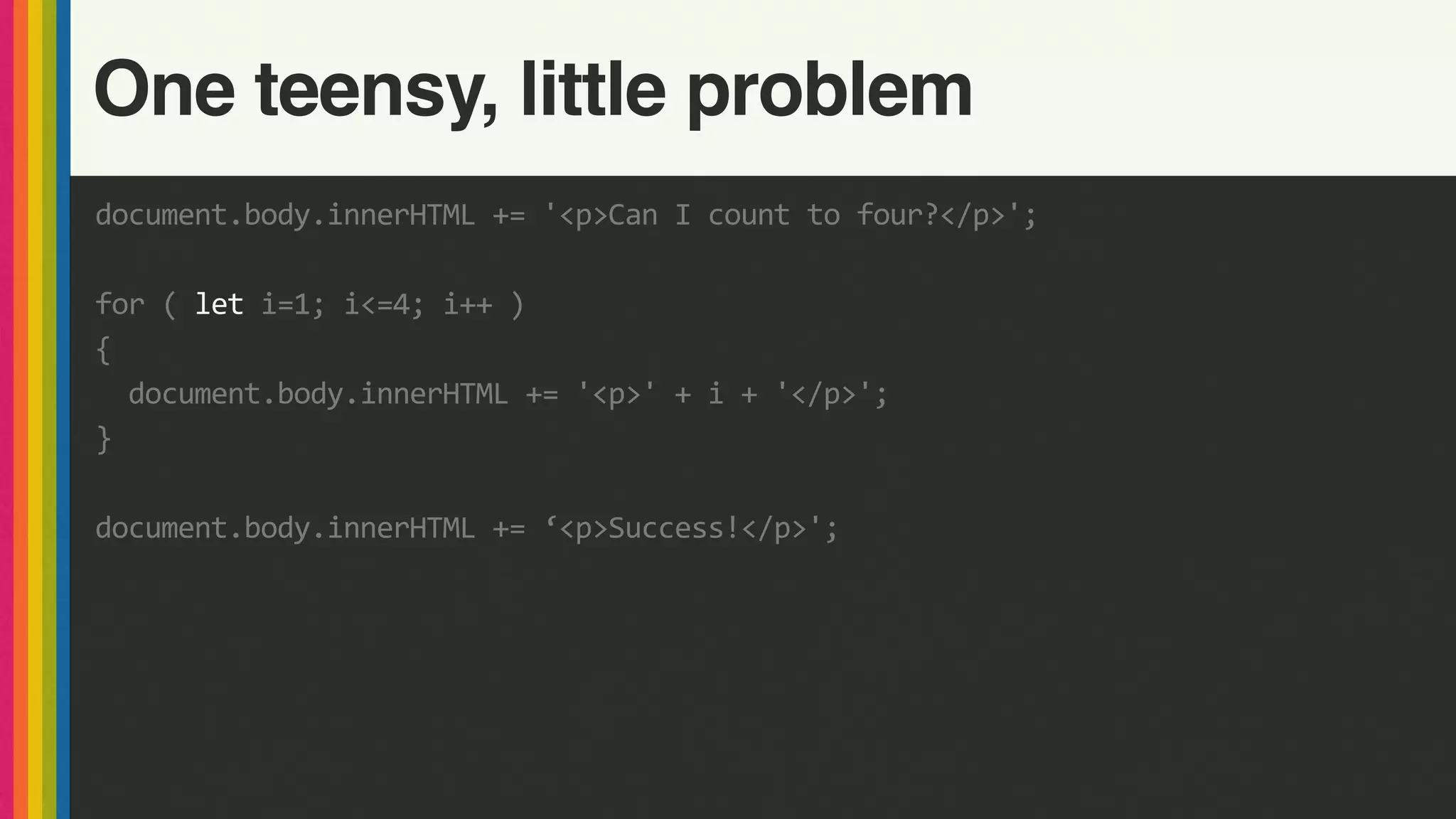 document.body.innerHTML	+=	'<p>Can	I	count	to	four?</p>';	
for	(	let	i=1;	i<=4;	i++	)	
{	
		document.body.innerHTML	+=	'<p>'	+	i	+	'</p>';	
}	
document.body.innerHTML	+=	‘<p>Success!</p>';
One teensy, little problem
 