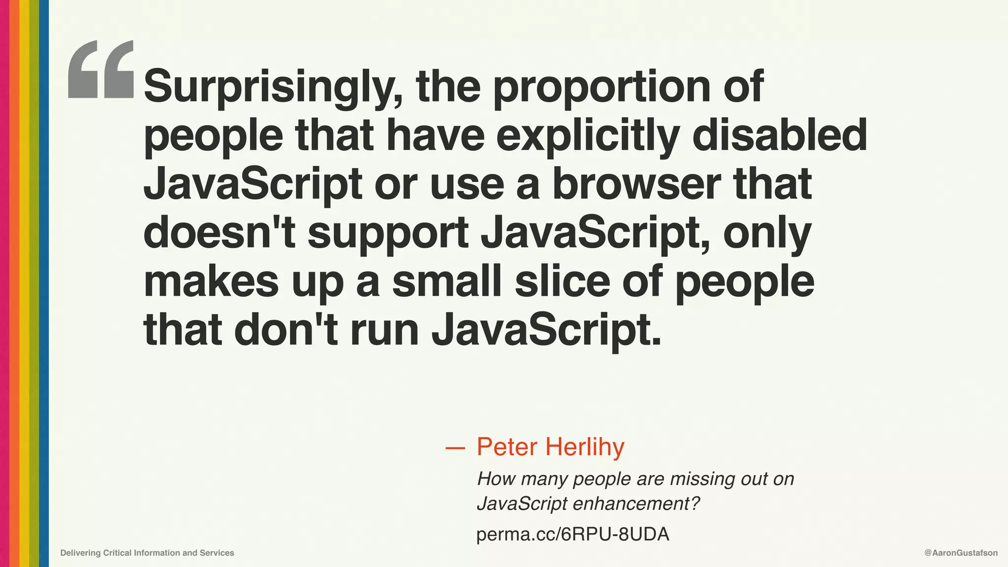 ‘‘
—
Delivering Critical Information and Services @AaronGustafson
Peter Herlihy
How many people are missing out on 
JavaScript enhancement?
perma.cc/6RPU-8UDA
Surprisingly, the proportion of
people that have explicitly disabled
JavaScript or use a browser that
doesn't support JavaScript, only
makes up a small slice of people
that don't run JavaScript.
 