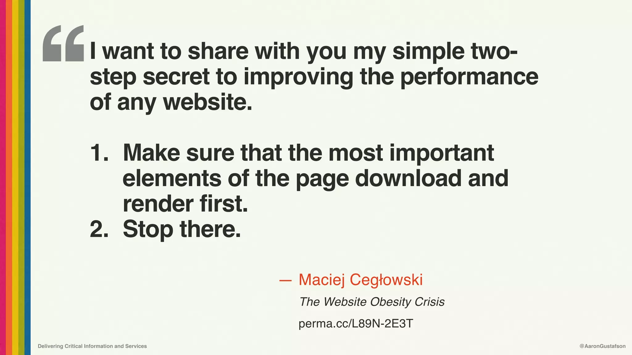 ‘‘
—
Delivering Critical Information and Services @AaronGustafson
Maciej Cegłowski 
The Website Obesity Crisis
perma.cc/L89N-2E3T
I want to share with you my simple two-
step secret to improving the performance
of any website. 
1. Make sure that the most important
elements of the page download and
render first.
2. Stop there.
 