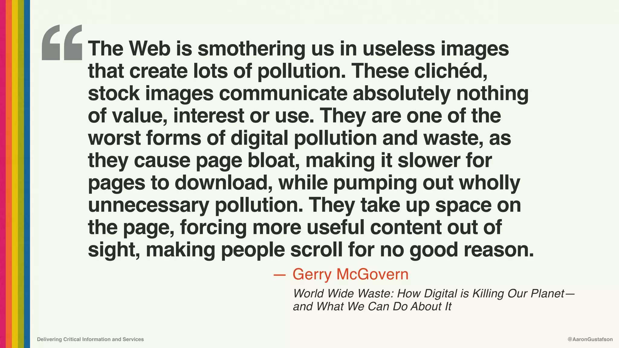 ‘‘
—
Delivering Critical Information and Services @AaronGustafson
Gerry McGovern
World Wide Waste: How Digital is Killing Our Planet—
and What We Can Do About It
The Web is smothering us in useless images
that create lots of pollution. These clichéd,
stock images communicate absolutely nothing
of value, interest or use. They are one of the
worst forms of digital pollution and waste, as
they cause page bloat, making it slower for
pages to download, while pumping out wholly
unnecessary pollution. They take up space on
the page, forcing more useful content out of
sight, making people scroll for no good reason.
 
