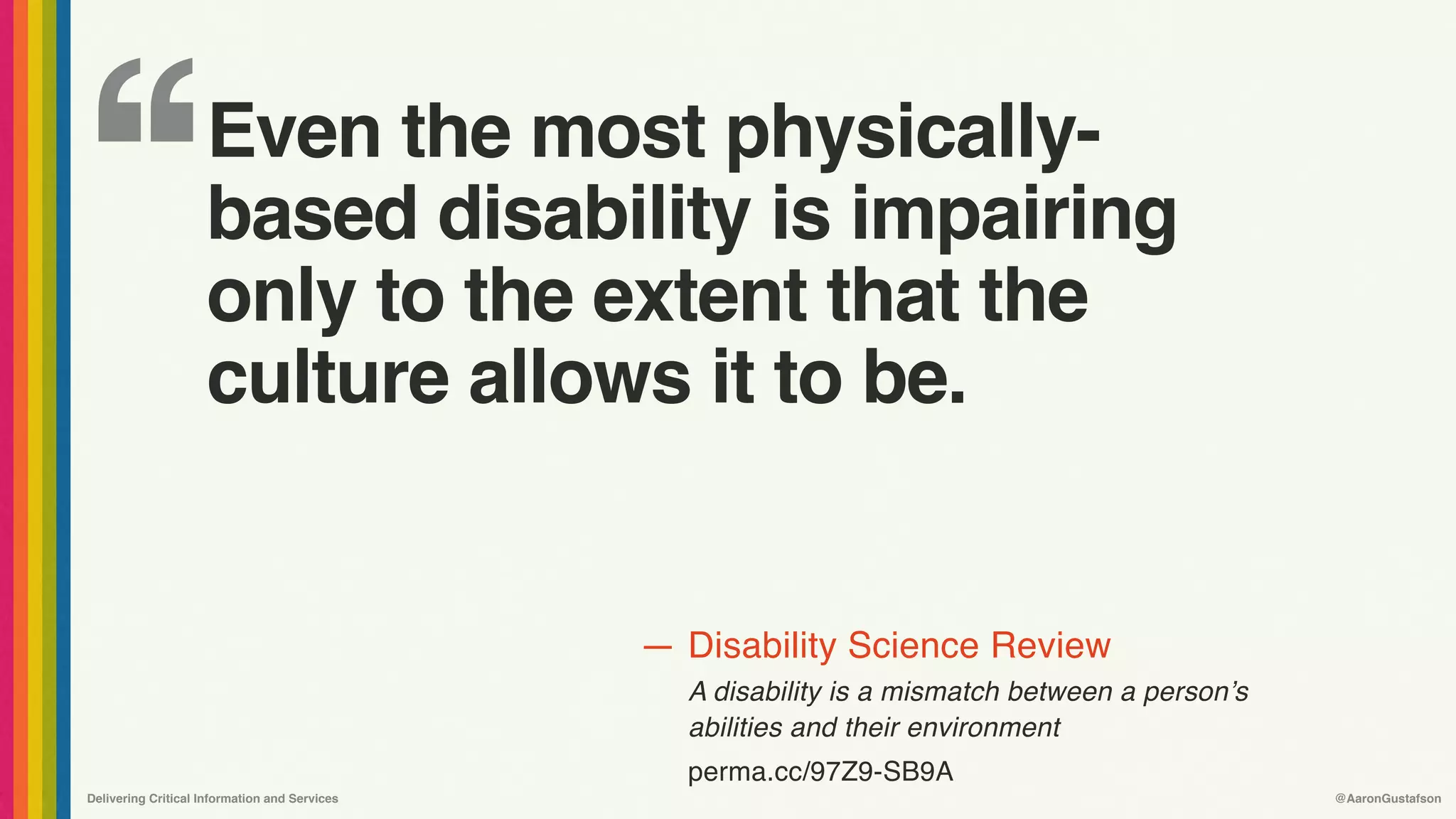 ‘‘
—
Delivering Critical Information and Services @AaronGustafson
Disability Science Review
A disability is a mismatch between a person’s 
abilities and their environment
perma.cc/97Z9-SB9A
Even the most physically-
based disability is impairing
only to the extent that the
culture allows it to be.
 