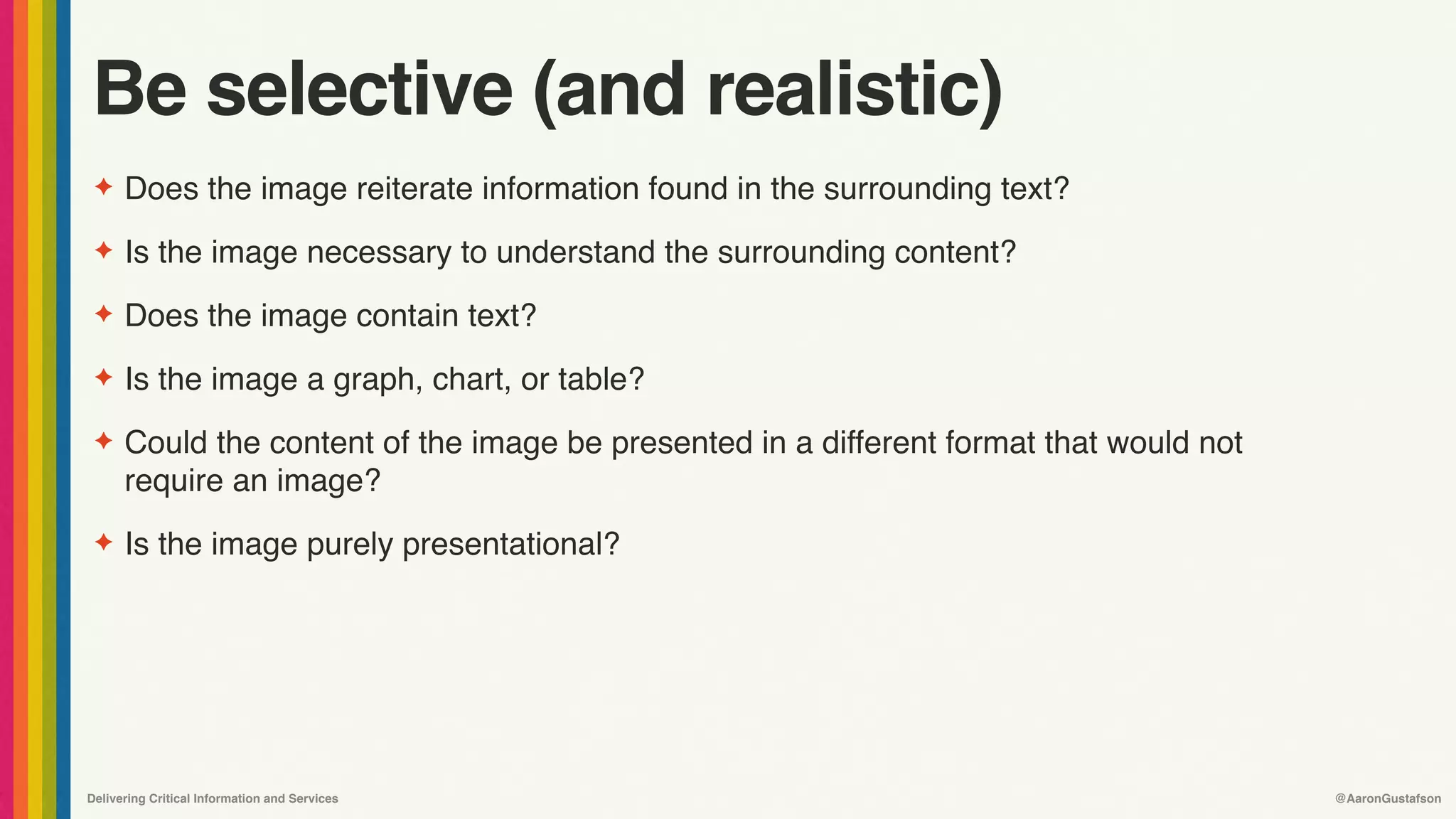 Delivering Critical Information and Services @AaronGustafson
Be selective (and realistic)
✦ Does the image reiterate information found in the surrounding text?
✦ Is the image necessary to understand the surrounding content?
✦ Does the image contain text?
✦ Is the image a graph, chart, or table?
✦ Could the content of the image be presented in a different format that would not
require an image?
✦ Is the image purely presentational?
 