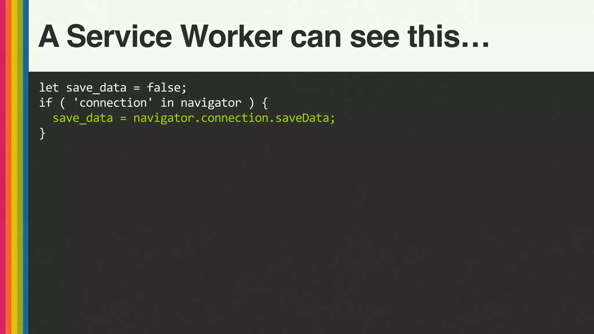 let	save_data	=	false;	
if	(	'connection'	in	navigator	)	{	
		save_data	=	navigator.connection.saveData;	
}
A Service Worker can see this…
 