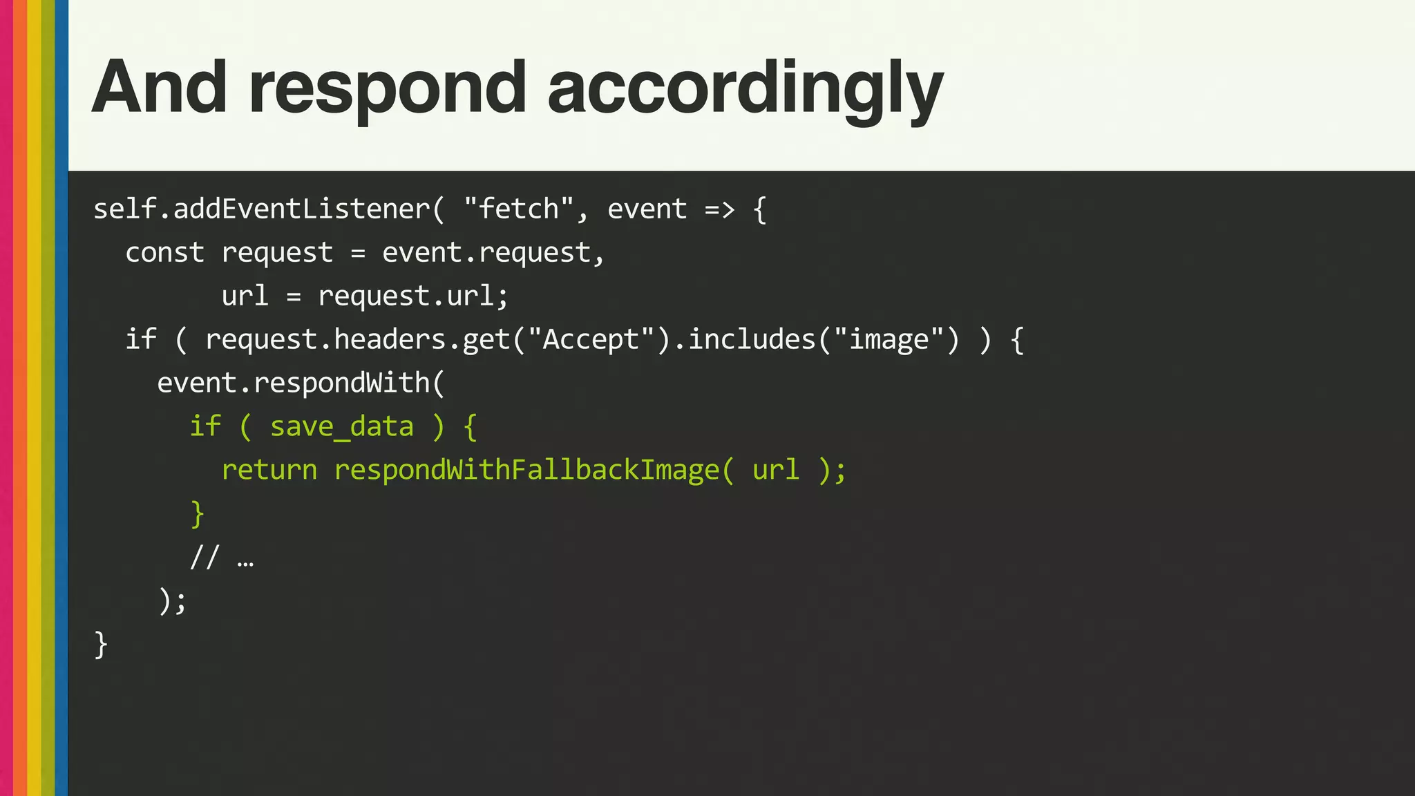 self.addEventListener(	"fetch",	event	=>	{	
		const	request	=	event.request,	
								url	=	request.url;	
		if	(	request.headers.get("Accept").includes("image")	)	{	
				event.respondWith(	
						if	(	save_data	)	{	
								return	respondWithFallbackImage(	url	);	
						}	
						//	…	
				);	
}	
And respond accordingly
 