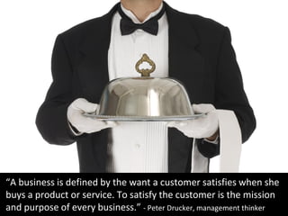 “A business is defined by the want a customer satisfies when she
buys a product or service. To satisfy the customer is the...