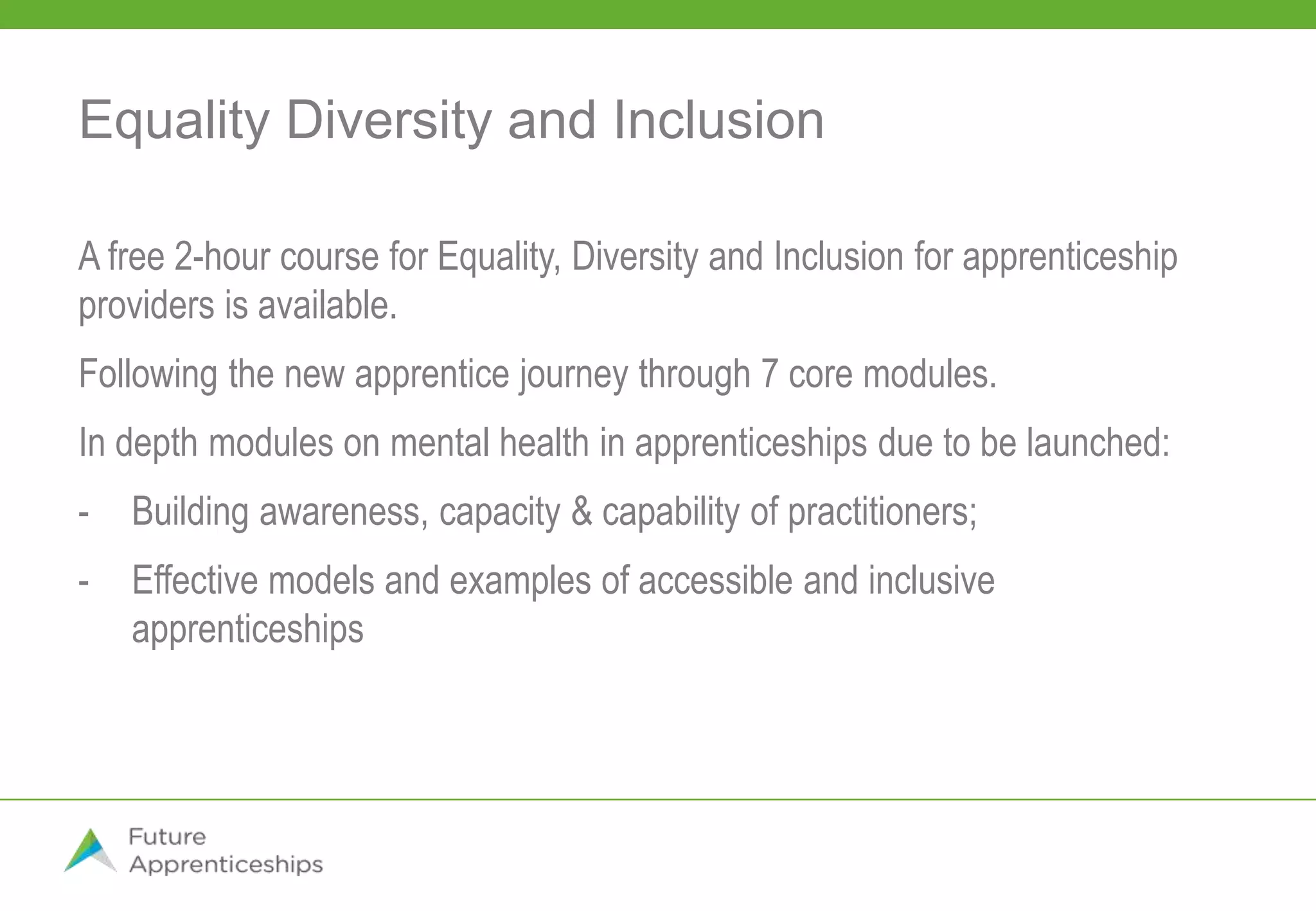 Equality Diversity and Inclusion
A free 2-hour course for Equality, Diversity and Inclusion for apprenticeship
providers is available.
Following the new apprentice journey through 7 core modules.
In depth modules on mental health in apprenticeships due to be launched:
- Building awareness, capacity & capability of practitioners;
- Effective models and examples of accessible and inclusive
apprenticeships
 