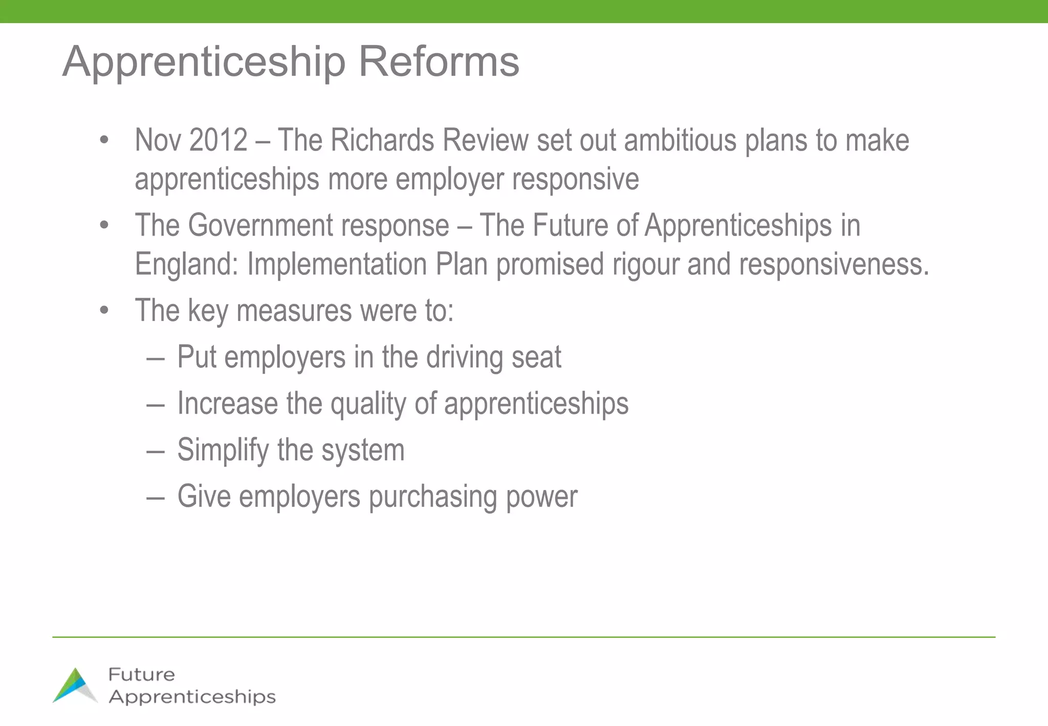Apprenticeship Reforms
• Nov 2012 – The Richards Review set out ambitious plans to make
apprenticeships more employer responsive
• The Government response – The Future of Apprenticeships in
England: Implementation Plan promised rigour and responsiveness.
• The key measures were to:
– Put employers in the driving seat
– Increase the quality of apprenticeships
– Simplify the system
– Give employers purchasing power
 