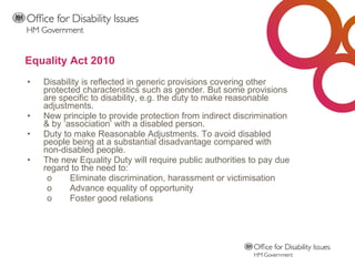 Equality Act 2010 Disability is reflected in generic provisions covering other protected characteristics such as gender. But some provisions are specific to disability, e.g. the duty to make reasonable adjustments.  New principle to provide protection from indirect discrimination & by ‘association’ with a disabled person. Duty to make Reasonable Adjustments. To avoid disabled people being at a substantial disadvantage compared with non-disabled people.  The new Equality Duty will require public authorities to pay due regard to the need to: Eliminate discrimination, harassment or victimisation Advance equality of opportunity Foster good relations 