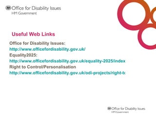 Useful Web Links Office for Disability Issues: http://www.officefordisability.gov.uk/ Equality2025: http://www.officefordisability.gov.uk/equality-2025/index.php Right to Control/Personalisation http://www.officefordisability.gov.uk/odi-projects/right-to-control-trailblazers.php 